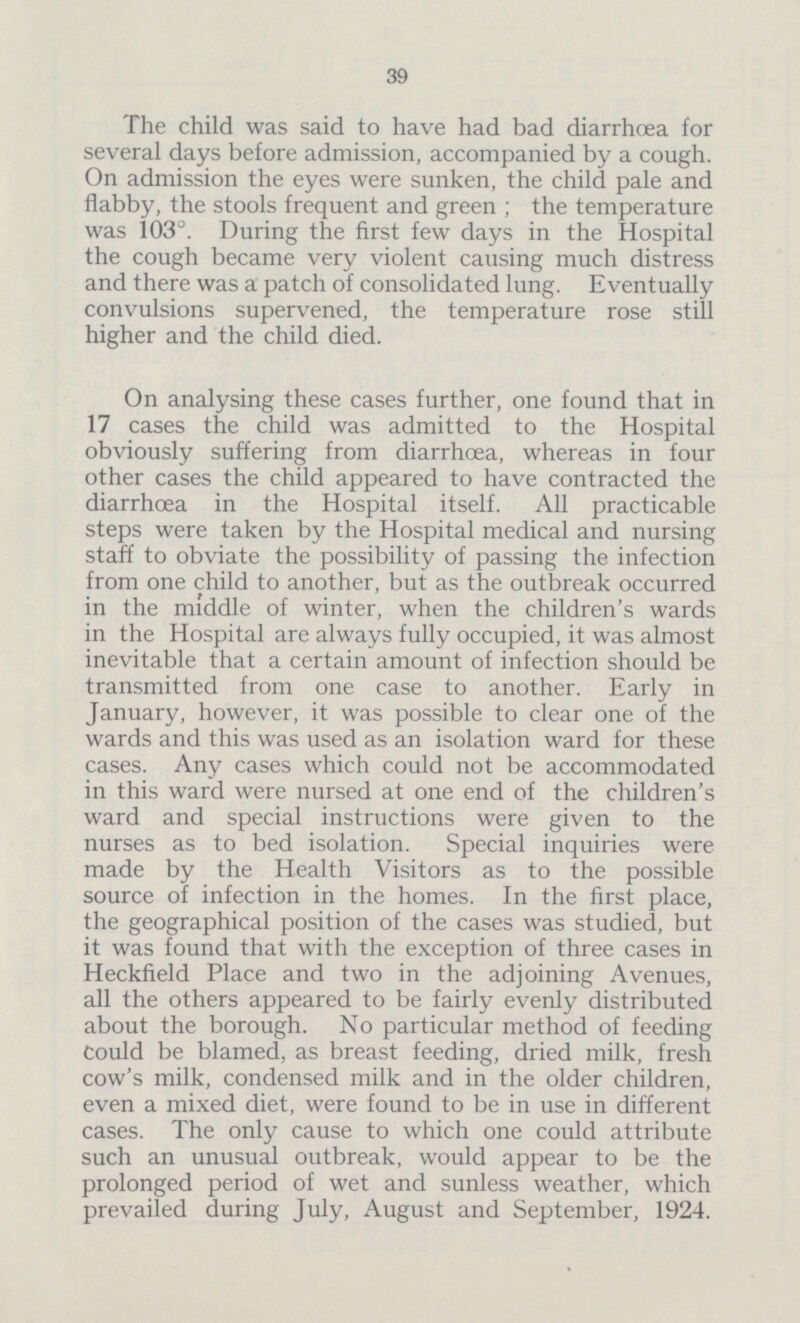 39 The child was said to have had bad diarrhoea for several days before admission, accompanied by a cough. On admission the eyes were sunken, the child pale and flabby, the stools frequent and green; the temperature was 103°. During the first few days in the Hospital the cough became very violent causing much distress and there was a patch of consolidated lung. Eventually convulsions supervened, the temperature rose still higher and the child died. On analysing these cases further, one found that in 17 cases the child was admitted to the Hospital obviously suffering from diarrhoea, whereas in four other cases the child appeared to have contracted the diarrhoea in the Hospital itself. All practicable steps were taken by the Hospital medical and nursing staff to obviate the possibility of passing the infection from one child to another, but as the outbreak occurred in the middle of winter, when the children's wards in the Hospital are always fully occupied, it was almost inevitable that a certain amount of infection should be transmitted from one case to another. Early in January, however, it was possible to clear one of the wards and this was used as an isolation ward for these cases. Any cases which could not be accommodated in this ward were nursed at one end of the children's ward and special instructions were given to the nurses as to bed isolation. Special inquiries were made by the Health Visitors as to the possible source of infection in the homes. In the first place, the geographical position of the cases was studied, but it was found that with the exception of three cases in Heckfield Place and two in the adjoining Avenues, all the others appeared to be fairly evenly distributed about the borough. No particular method of feeding Could be blamed, as breast feeding, dried milk, fresh cow's milk, condensed milk and in the older children, even a mixed diet, were found to be in use in different cases. The only cause to which one could attribute such an unusual outbreak, would appear to be the prolonged period of wet and sunless weather, which prevailed during July, August and September, 1924.