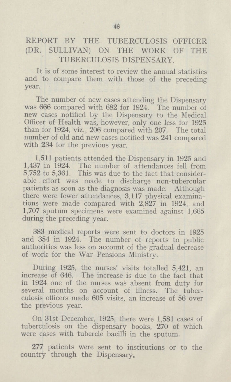 46 REPORT BY THE TUBERCULOSIS OFFICER (DR. SULLIVAN) ON THE WORK OF THE TUBERCULOSIS DISPENSARY. It is of some interest to review the annual statistics and to compare them with those of the preceding year. The number of new cases attending the Dispensary was 666 compared with 682 for 1924. The number of new cases notified by the Dispensary to the Medical Officer of Health was, however, only one less for 1925 than for 1924, viz., 206 compared with 207. The total number of old and new cases notified was 241 compared with 234 for the previous year. 1,511 patients attended the Dispensary in 1925 and 1,437 in 1924. The number of attendances fell from 5,752 to 5,361. This was due to the fact that consider able , effort was made to discharge non-tubercular patients as soon as the diagnosis was made. Although there were fewer attendances, 3,117 physical examina tions were made compared with 2,827 in 1924, and 1,707 sputum specimens were examined against 1,665 during the preceding year. 383 medical reports were sent to doctors in 1925 and 354 in 1924. The number of reports to public authorities was less on account of the gradual decrease of work for the War Pensions Ministry. During 1925, the nurses' visits totalled 5,421, an increase of 646. The increase is due to the fact that in 1924 one of the nurses was absent from duty for several months on account of illness. The tuber culosis officers made 605 visits, an increase of 56 over the previous year. On 31st December, 1925, there were 1,581 cases of tuberculosis on the dispensary books, 270 of which were cases with tubercle bacilli in the sputum. 277 patients were sent to institutions or to the country through the Dispensary.