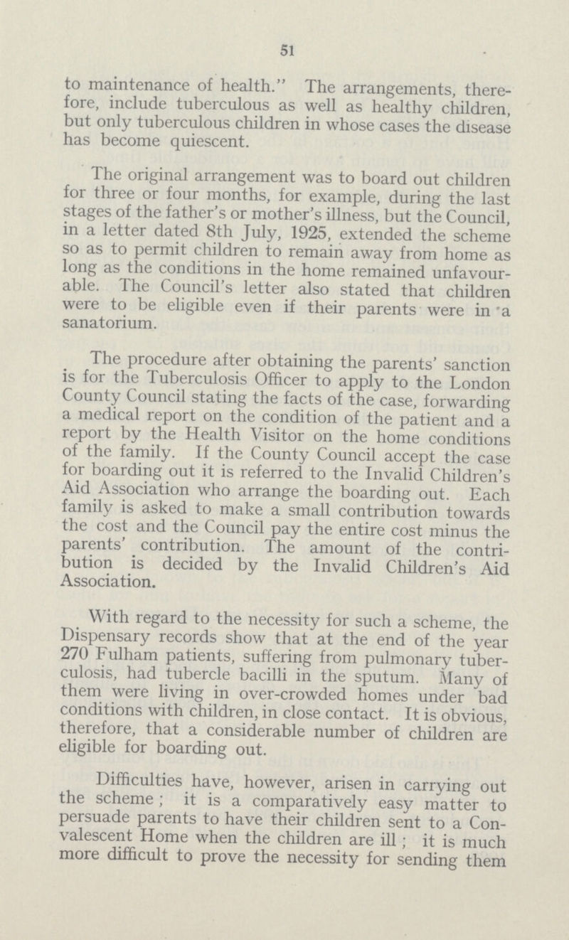 51 to maintenance of health. The arrangements, there fore, include tuberculous as well as healthy children, but only tuberculous children in whose cases the disease has become quiescent. The original arrangement was to board out children for three or four months, for example, during the last stages of the father's or mother's illness, but the Council, in a letter dated 8th July, 1925, extended the scheme so as to permit children to remain away from home as long as the conditions in the home remained unfavour able. The Council's letter also stated that children were to be eligible even if their parents were in 'a sanatorium. The procedure after obtaining the parents' sanction is for the Tuberculosis Officer to apply to the London County Council stating the facts of the case, forwarding a medical report on the condition of the patient and a report by the Health Visitor on the home conditions of the family. If the County Council accept the case for boarding out it is referred to the Invalid Children's Aid Association who arrange the boarding out. Each family is asked to make a small contribution towards the cost and the Council pay the entire cost minus the parents' contribution. The amount of the contri bution is decided by the Invalid Children's Aid Association. With regard to the necessity for such a scheme, the Dispensary records show that at the end of the year 270 Fulham patients, suffering from pulmonary tuber culosis, had tubercle bacilli in the sputum. Many of them were living in over-crowded homes under bad conditions with children, in close contact. It is obvious, therefore, that a considerable number of children are eligible for boarding out. Difficulties have, however, arisen in carrying out the scheme; it is a comparatively easy matter to persuade parents to have their children sent to a Con valescent Home when the children are ill; it is much more difficult to prove the necessity for sending them