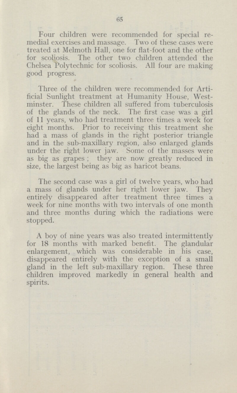 65 Four children were recommended for special re medial exercises and massage. Two of these cases were treated at Melmoth Hall, one for flat-foot and the other for scoliosis. The other two children attended the Chelsea Polytechnic for scoliosis. All four are making good progress. Three of the children were recommended for Arti ficial Sunlight treatment at Humanity House, West minster. These children all suffered from tuberculosis of the glands of the neck. The first case was a girl of 11 years, who had treatment three times a week for eight months. Prior to receiving this treatment she had a mass of glands in the right posterior triangle and in the sub-maxillary region, also enlarged glands under the right lower jaw. Some of the masses were as big as grapes; they are now greatly reduced in size, the largest being as big as haricot beans. The second case was a girl of twelve years, who had a mass of glands under her right lower jaw. They entirely disappeared after treatment three times a week for nine months with two intervals of one month and three months during which the radiations were stopped. A boy of nine years was also treated intermittently for 18 months with marked benefit. The glandular enlargement, which was considerable in bis case, disappeared entirely with the exception of a small gland in the left sub-maxillary region. These three children improved markedly in general health and spirits.