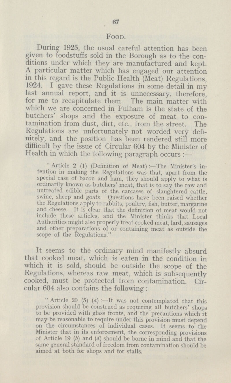 67 Food. During 1925, the usual careful attention has been given to foodstuffs sold in the Borough as to the con ditions under which they are manufactured and kept. A particular matter which has engaged our attention in this regard is the Public Health (Meat) Regulations, 1924. I gave these Regulations in some detail in my last annual report, and it is unnecessary, therefore, for me to recapitulate them. The main matter with which we are concerned in Fulham is the state of the butchers' shops and the exposure of meat to con tamination from dust, dirt, etc., from the street. The Regulations are unfortunately not worded very defi nitely, and the position has been rendered still more difficult by the issue of Circular 604 by the Minister of Health in which the following paragraph occurs:— Article 2 (1) (Definition of Meat):—The Minister's in tention in making the Regulations was that, apart from the special case of bacon and ham, they should apply to what is ordinarily known as butchers' meat, that is to say the raw and untreated edible parts of the carcases of slaughtered cattle, swine, sheep and goats. Questions have been raised whether the Regulations apply to rabbits, poultry, fish, butter, margarine and cheese. It is clear that the definition of meat would not include these articles, and the Minister thinks that Local Authorities might also properly treat cooked meat, lard, sausages and other preparations of or containing meat as outside the scope of the Regulations. It seems to the ordinary mind manifestly absurd that cooked meat, which is eaten in the condition in which it is sold, should be outside the scope of the Regulations, whereas raw meat, which is subsequently cooked, must be protected from contamination. Cir cular 604 also contains the following:  Article 20 (5) (a):—It was not contemplated that this provision should be construed as requiring all butchers' shops to be provided with glass fronts, and the precautions which it may be reasonable to require under this provision must depend on the circumstances of individual cases. It seems to the Minister that in its enforcement, the corresponding provisions of Article 19 (b) and (d) should be borne in mind and that the same general standard of freedom from contamination should be aimed at both for shops and for stalls.