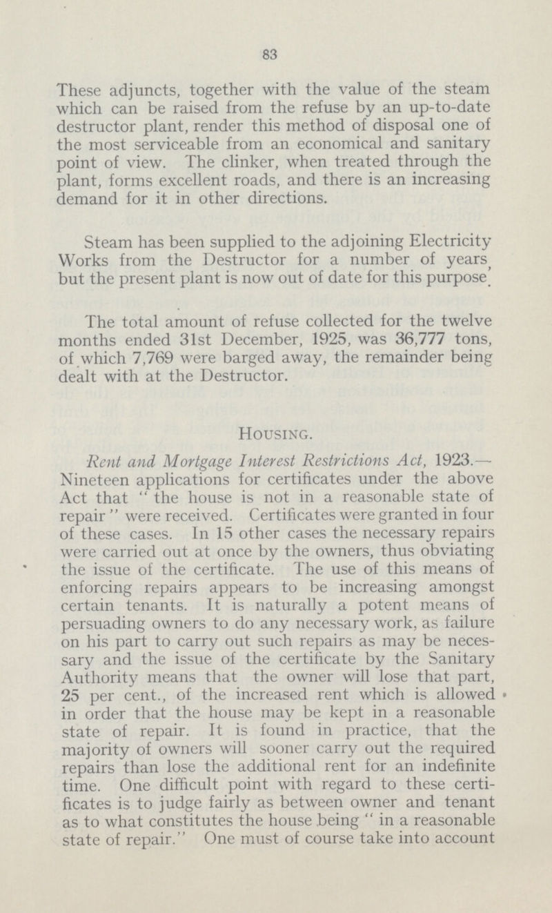 83 These adjuncts, together with the value of the steam which can be raised from the refuse by an up-to-date destructor plant, render this method of disposal one of the most serviceable from an economical and sanitary point of view. The clinker, when treated through the plant, forms excellent roads, and there is an increasing demand for it in other directions. Steam has been supplied to the adjoining Electricity Works from the Destructor for a number of years but the present plant is now out of date for this purpose' The total amount of refuse collected for the twelve months ended 31st December, 1925, was 36,777 tons, of which 7,769 were barged away, the remainder being dealt with at the Destructor. Housing. •Rent and Mortgage Interest Restrictions Act, 1923.— Nineteen applications for certificates under the above Act that  the house is not in a reasonable state of repair  were received. Certificates were granted in four of these cases. In 15 other cases the necessary repairs were carried out at once by the owners, thus obviating the issue of the certificate. The use of this means of enforcing repairs appears to be increasing amongst certain tenants. It is naturally a potent means of persuading owners to do any necessary work, as failure on his part to carry out such repairs as may be neces sary and the issue of the certificate by the Sanitary Authority means that the owner will lose that part, 25 per cent., of the increased rent which is allowed in order that the house may be kept in a reasonable state of repair. It is found in practice, that the majority of owners will sooner carry out the required repairs than lose the additional rent for an indefinite time. One difficult point with regard to these certi ficates is to judge fairly as between owner and tenant as to what constitutes the house being  in a reasonable state of repair. One must of course take into account