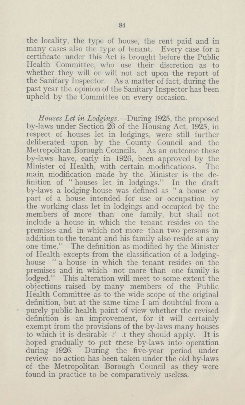 84 the locality, the type of house, the rent paid and in many cases also the type of tenant. Every case for a certificate under this Act is brought before the Public Health Committee, who use their discretion as to whether they will or will not act upon the report of the Sanitary Inspector. As a matter of fact, during the past year the opinion of the Sanitary Inspector has been upheld by the Committee on every occasion. Houses Let in Lodgings.—During 1925, the proposed by-laws under Section 26 of the Housing Act, 1925, in respect of houses let in lodgings, were still further deliberated upon by the County Council and the Metropolitan Borough Councils. As an outcome these by-laws have, early in 1926, been approved by the Minister of Health, with certain modifications. The main modification made by the Minister is the de finition of  houses let in lodgings. In the draft by-laws a lodging-house was defined as  a house or part of a house intended for use or occupation by the working class let in lodgings and occupied by the members of more than one family, but shall not include a house in which the tenant resides on the premises and in which not more than two persons in addition to the tenant and his family also reside at any one time. The definition as modified by the Minister of Health excepts from the classification of a lodging house  a house in which the tenant resides on the premises and in which not more than one family is lodged. This alteration will meet to some extent the objections raised by many members of the Public Health Committee as to the wide scope of the original definition, but at the same time I am doubtful from a purely public health point of view whether the revised definition is an improvement, for it will certainly exempt from the provisions of the by-laws many houses to which it is desirable they should apply. It is hoped gradually to put these by-laws into operation during 1926. During the five-year period under review no action has been taken under the old by-laws of the Metropolitan Borough Council as they were found in practice to be comparatively useless.