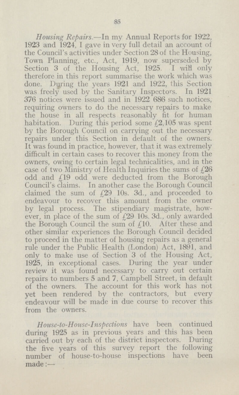 85 Housing Repairs.—In my Annual Reports for 1922, 1923 and 1924, I gave in very full detail an account of the Council's activities under Section 28 of the Housing, Town Planning, etc., Act, 1919, now superseded by Section 3 of the Housing Act, 1925. I wiH only therefore in this report summarise the work which was done. Dyring the years 1921 and 1922, this Section was freely used by the Sanitary Inspectors. In 1921 376 notices were issued and in 1922 686 such notices, requiring owners to do the necessary repairs to make the house in all respects reasonably fit for human habitation. During this period some £2,105 was spent by the Borough Council on carrying out the necessary repairs under this Section in default of the owners. It was found in practice, however, that it was extremely difficult in certain cases to recover this money from the owners, owing to certain legal technicalities, and in the case of two Ministry of Health Inquiries the sums of £26 odd and £19 odd were deducted from the Borough Council's claims. In another case the Borough Council claimed the sum of £29 10s. 3d., and proceeded to endeavour to recover this amount from the owner by legal process. The stipendiary magistrate, how ever, in place of the sum of £29 10s. 3d., only awarded the Borough Council the sum of £10. After these and other similar experiences the Borough Council decided to proceed in the matter of housing repairs as a general rule under the Public Health (London) Act, 1891, and only to make use of Section 3 of the Housing Act, 1925, in exceptional cases. During the year under review it was found necessary to carry out certain repairs to numbers 5 and 7, Campbell Street, in default of the owners. The account for this work has not yet been rendered by the contractors, but every endeavour will be made in due course to recover this from the owners. House-to-House-Inspections have been continued during 1925 as in previous years and this has been carried out by each of the district inspectors. During the five years of this survey report the following number of house-to-house inspections have been made:—