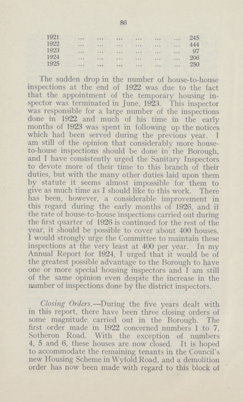 86 1921 245 1922 444 1923 97 1924 206 1925 250 The sudden drop in the number of house-to-house inspections at the end of 1922 was due to the fact that the appointment of the temporary housing in spector was terminated in June, 1923. This inspector was responsible for a large number of the inspections done in 1922 and much of his time in the early months of 1923 was spent in following up the notices which had been served during the previous year. I am still of the opinion that considerably more house to-house inspections should be done in the Borough, and I have consistently urged the Sanitary Inspectors to devote more of their time to this branch of their duties, but with the many other duties laid upon them by statute it seems almost impossible for them to give as much time as I should like to this work. There has been, however, a considerable improvement in this regard during the early months of 1926, and if the rate of house-to-house inspections carried out during the first quarter of 1926 is continued for the rest of the year, it should be possible to cover about 400 houses. I would strongly urge the Committee to maintain these inspections at the very least at 400 per year. In my Annual Report for 1924, I urged that it would be of the greatest possible advantage to the Borough to have one or more special housing inspectors and I am still of the same opinion even despite the increase in the number of inspections done by the district inspectors. Closing Orders.—During the five years dealt with in this report, there have been three closing orders of some magnitude carried out in the Borough. The first order made in 1922 concerned numbers 1 to 7, Sotheron Road. With the exception of numbers 4, 5 and 6, these houses are now closed. It is hoped to accommodate the remaining tenants in the Council's new Housing Scheme in Wyfold Road, and a demolition order has now been made with regard to this block of