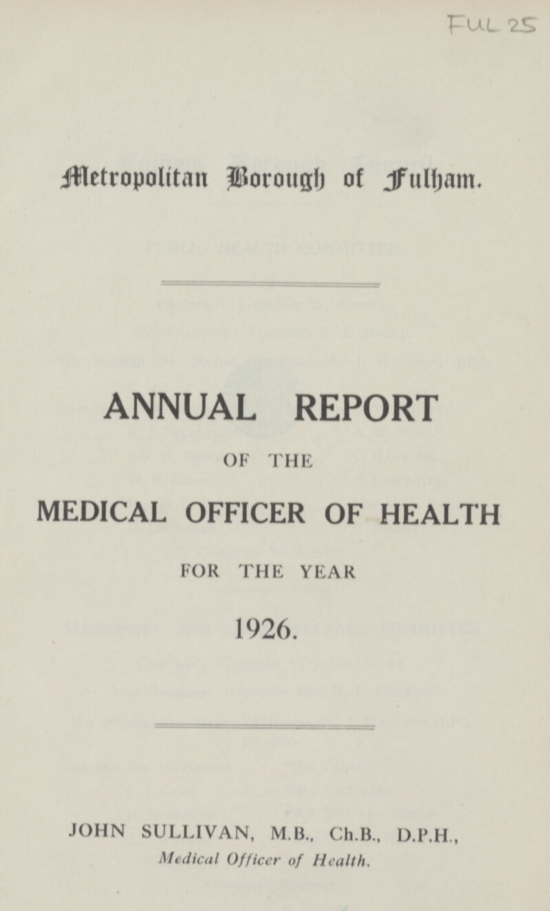 FUL 25 Metropolitan Borough of fulham. ANNUAL REPORT OF THE MEDICAL OFFICER OF HEALTH FOR THE YEAR 1926. JOHN SULLIVAN, M.B., Ch.B., D.P.H., Medical Officer of Health.