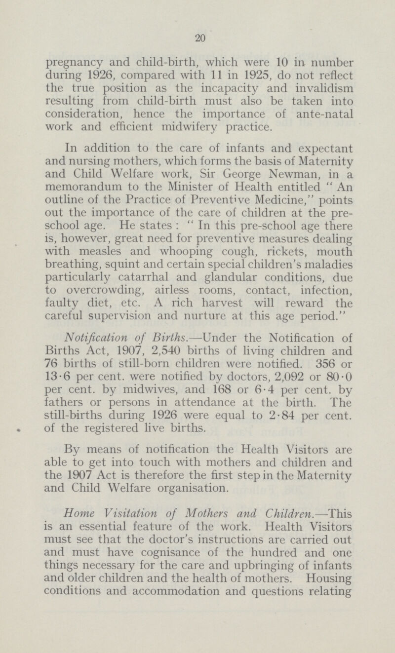 20 pregnancy and child-birth, which were 10 in number during 1926, compared with 11 in 1925, do not reflect the true position as the incapacity and invalidism resulting from child-birth must also be taken into consideration, hence the importance of ante-natal work and efficient midwifery practice. In addition to the care of infants and expectant and nursing mothers, which forms the basis of Maternity and Child Welfare work, Sir George Newman, in a memorandum to the Minister of Health entitled An outline of the Practice of Preventive Medicine, points out the importance of the care of children at the pre school age. He states : In this pre-school age there is, however, great need for preventive measures dealing with measles and whooping cough, rickets, mouth breathing, squint and certain special children's maladies particularly catarrhal and glandular conditions, due to overcrowding, airless rooms, contact, infection, faulty diet, etc. A rich harvest will reward the careful supervision and nurture at this age period. Notification of Births.—Under the Notification of Births Act, 1907, 2,540 births of living children and 76 births of still-born children were notified. 356 or 13.6 per cent. were notified by doctors, 2,092 or 80.0 per cent. by midwives, and 168 or 6.4 per cent. by fathers or persons in attendance at the birth. The still-births during 1926 were equal to 2.84 per cent. of the registered live births. By means of notification the Health Visitors are able to get into touch with mothers and children and the 1907 Act is therefore the first step in the Maternity and Child Welfare organisation. Home Visitation of Mothers and Children.—This is an essential feature of the work. Health Visitors must see that the doctor's instructions are carried out and must have cognisance of the hundred and one things necessary for the care and upbringing of infants and older children and the health of mothers. Housing conditions and accommodation and questions relating