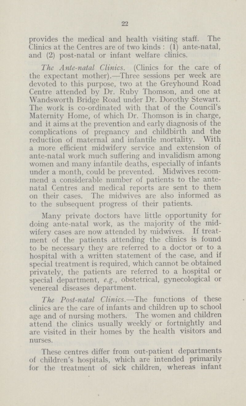 22 provides the medical and health visiting staff. The Clinics at the Centres are of two kinds: (1) ante-natal, and (2) post-natal or infant welfare clinics. The Ante-natal Clinics. (Clinics for the care of the expectant mother).—Three sessions per week are devoted to this purpose, two at the Greyhound Road Centre attended by Dr. Ruby Thomson, and one at Wandsworth Bridge Road under Dr. Dorothy Stewart. The work is co-ordinated with that of the Council's Maternity Home, of which Dr. Thomson is in charge, and it aims at the prevention and early diagnosis of the complications of pregnancy and childbirth and the reduction of maternal and infantile mortality. With a more efficient midwifery service and extension of ante-natal work much suffering and invalidism among women and many infantile deaths, especially of infants under a month, could be prevented. Midwives recom mend a considerable number of patients to the ante natal Centres and medical reports are sent to them on their cases. The midwives are also informed as to the subsequent progress of their patients. Many private doctors have little opportunity for doing ante-natal work, as the majority of the mid wifery cases are now attended by midwives. If treat ment of the patients attending the clinics is found to be necessary they are referred to a doctor or to a hospital with a written statement of the case, and if special treatment is required, which cannot be obtained privately, the patients are referred to a hospital or special department, e.g., obstetrical, gynecological or venereal diseases department. The Post-natal Clinics.—The functions of these clinics are the care of infants and children up to school age and of nursing mothers. The women and children attend the clinics usually weekly or fortnightly and are visited in their homes by the health visitors and nurses. These centres differ from out-patient departments of children's hospitals, which are intended primarily for the treatment of sick children, whereas infant