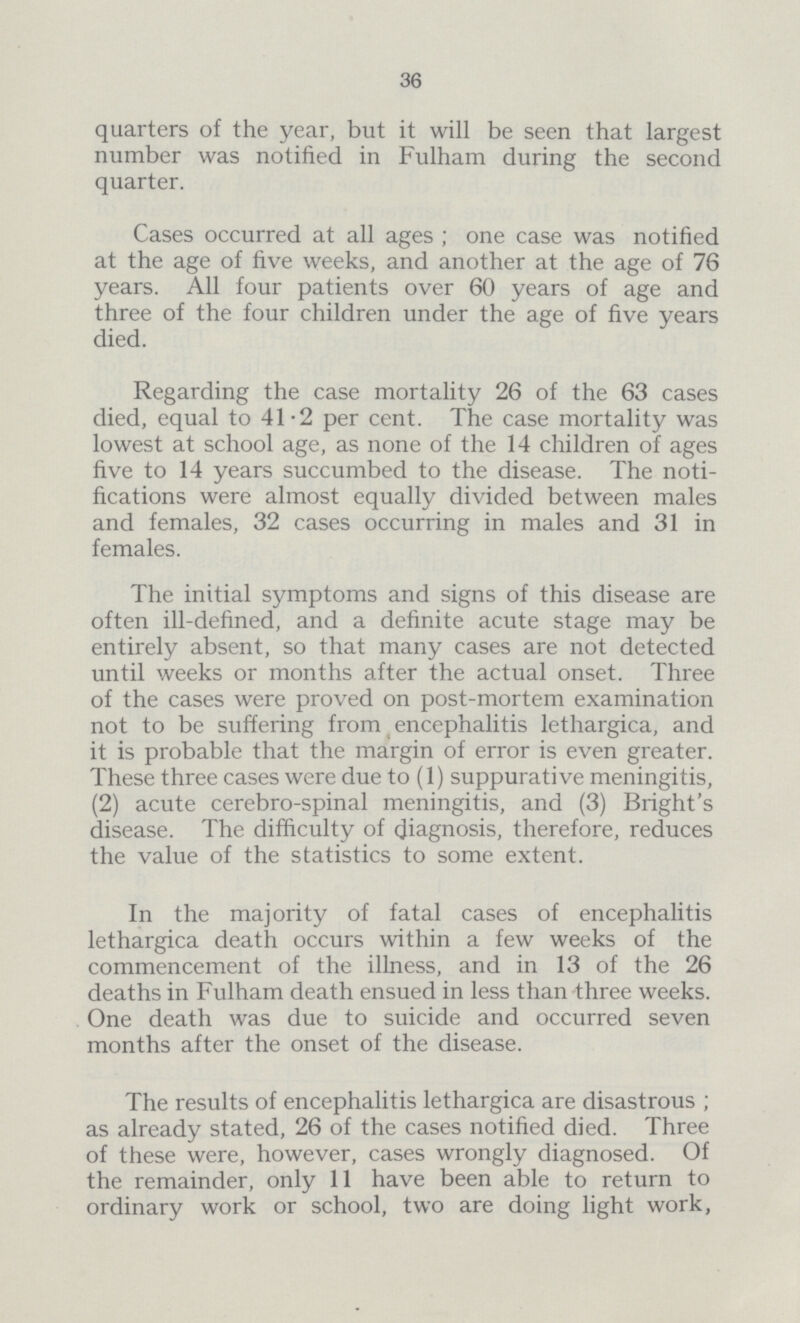 36 quarters of the year, but it will be seen that largest number was notified in Fulham during the second quarter. Cases occurred at all ages ; one case was notified at the age of five weeks, and another at the age of 76 years. All four patients over 60 years of age and three of the four children under the age of five years died. Regarding the case mortality 26 of the 63 cases died, equal to 41.2 per cent. The case mortality was lowest at school age, as none of the 14 children of ages five to 14 years succumbed to the disease. The noti fications were almost equally divided between males and females, 32 cases occurring in males and 31 in females. The initial symptoms and signs of this disease are often ill-defined, and a definite acute stage may be entirely absent, so that many cases are not detected until weeks or months after the actual onset. Three of the cases were proved on post-mortem examination not to be suffering from encephalitis lethargica, and it is probable that the margin of error is even greater. These three cases were due to (1) suppurative meningitis, (2) acute cerebro-spinal meningitis, and (3) Bright's disease. The difficulty of diagnosis, therefore, reduces the value of the statistics to some extent. In the majority of fatal cases of encephalitis lethargica death occurs within a few weeks of the commencement of the illness, and in 13 of the 26 deaths in Fulham death ensued in less than three weeks. One death was due to suicide and occurred seven months after the onset of the disease. The results of encephalitis lethargica are disastrous ; as already stated, 26 of the cases notified died. Three of these were, however, cases wrongly diagnosed. Of the remainder, only 11 have been able to return to ordinary work or school, two are doing light work,