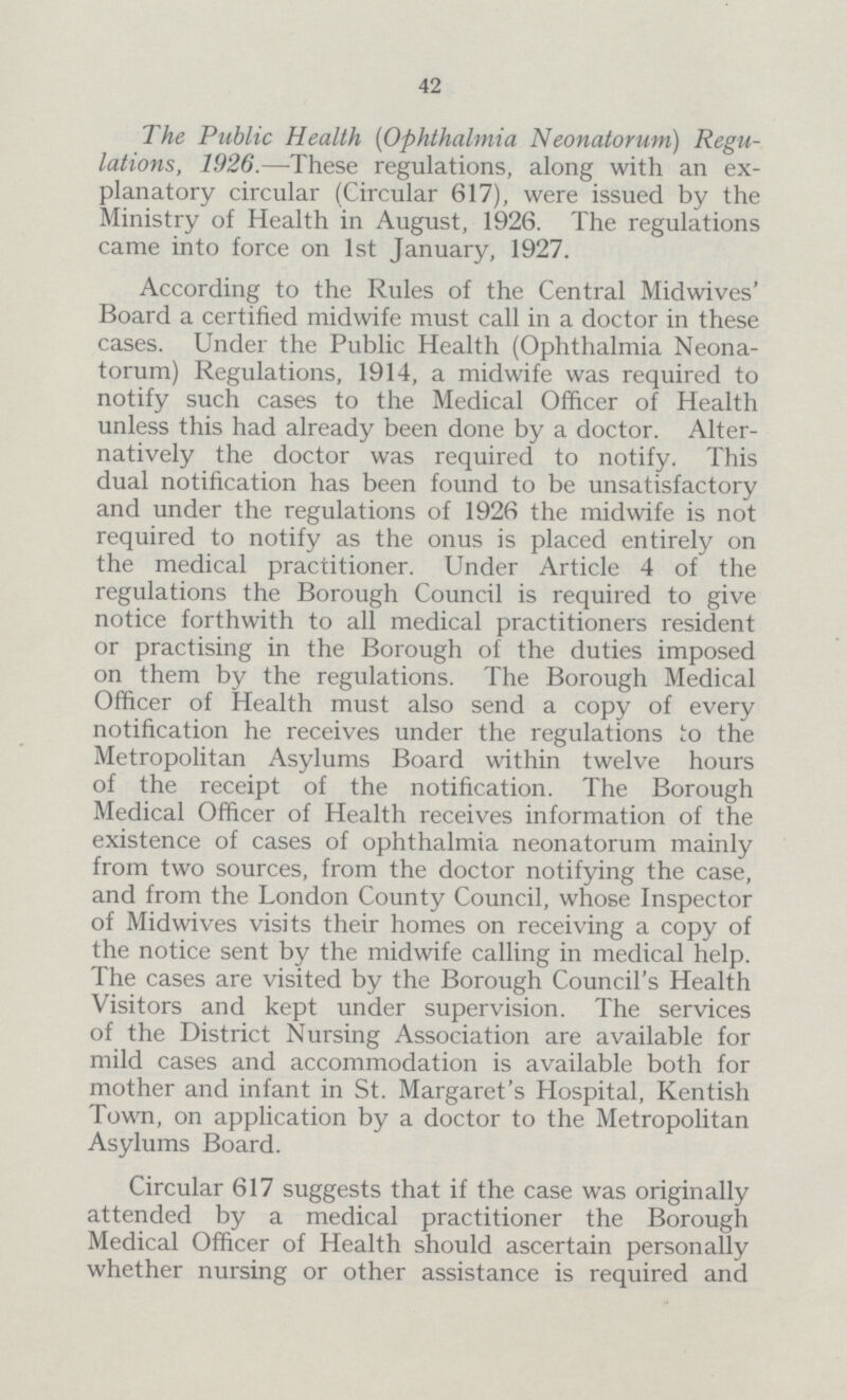 42 The Public Health (Ophthalmia Neonatorum) Regu lations, 1926.—These regulations, along with an ex planatory circular (Circular 617), were issued by the Ministry of Health in August, 1926. The regulations came into force on 1st January, 1927. According to the Rules of the Central Midwives' Board a certified midwife must call in a doctor in these cases. Under the Public Health (Ophthalmia Neona torum) Regulations, 1914, a midwife was required to notify such cases to the Medical Officer of Health unless this had already been done by a doctor. Alter natively the doctor was required to notify. This dual notification has been found to be unsatisfactory and under the regulations of 1926 the midwife is not required to notify as the onus is placed entirely on the medical practitioner. Under Article 4 of the regulations the Borough Council is required to give notice forthwith to all medical practitioners resident or practising in the Borough of the duties imposed on them by the regulations. The Borough Medical Officer of Health must also send a copy of every notification he receives under the regulations to the Metropolitan Asylums Board within twelve hours of the receipt of the notification. The Borough Medical Officer of Health receives information of the existence of cases of ophthalmia neonatorum mainly from two sources, from the doctor notifying the case, and from the London County Council, whose Inspector of Midwives visits their homes on receiving a copy of the notice sent by the midwife calling in medical help. The cases are visited by the Borough Council's Health Visitors and kept under supervision. The services of the District Nursing Association are available for mild cases and accommodation is available both for mother and infant in St. Margaret's Hospital, Kentish Town, on application by a doctor to the Metropolitan Asylums Board. Circular 617 suggests that if the case was originally attended by a medical practitioner the Borough Medical Officer of Health should ascertain personally whether nursing or other assistance is required and