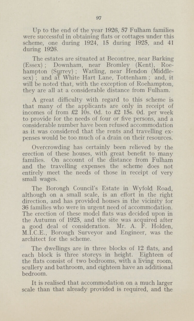 97 Up to the end of the year 1926, 57 Fulham families were successful in obtaining flats or cottages under this scheme, one during 1924, 15 during 1925, and 41 during 1926. The estates are situated at Becontree, near Barking (Essex) ; Downham, near Bromley (Kent), Roe hampton (Surrey) ; Watling, near Hendon (Middle sex) ; and at White Hart Lane, Tottenham ; and, it will be noted that, with the exception of Roehampton, they are all at a considerable distance from Fulham. A great difficulty with regard to this scheme is that many of the applicants are only in receipt of incomes of from £2 10s. 0d. to £2 15s. 0d. per week to provide for the needs of four or five persons, and a considerable number have been refused accommodation as it was considered that the rents and travelling ex penses would be too much of a drain on their resources. Overcrowding has certainly been relieved by the erection of these houses, with great benefit to many families. On account of the distance from Fulham and the travelling expenses the scheme does not entirely meet the needs of those in receipt of very small wages. The Borough Council's Estate in Wyfold Road, although on a small scale, is an effort in the right direction, and has provided houses in the vicinity for 36 families who were in urgent need of accommodation. The erection of these model flats was decided upon in the Autumn of 1925, and the site was acquired after a good deal of consideration. Mr. A. F. Holden, M.I.C.E., Borough Surveyor and Engineer, was the architect for the scheme. The dwellings are in three blocks of 12 flats, and each block is three storeys in height. Eighteen of the flats consist of two bedrooms, with a living room, scullery and bathroom, and eighteen have an additional bedroom. It is realised that accommodation on a much larger scale than that already provided is required, and the