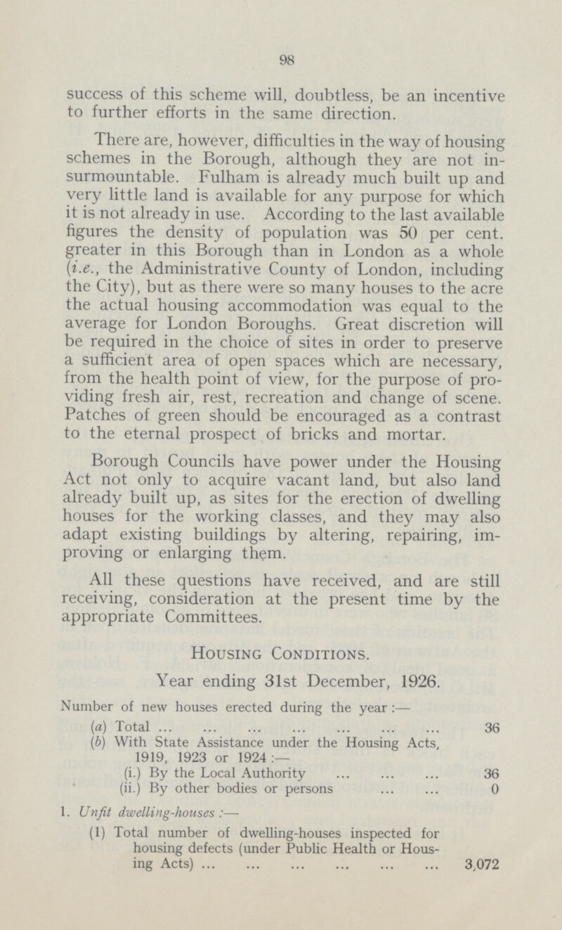 98 success of this scheme will, doubtless, be an incentive to further efforts in the same direction. There are, however, difficulties in the way of housing schemes in the Borough, although they are not in surmountable. Fulham is already much built up and very little land is available for any purpose for which it is not already in use. According to the last available figures the density of population was 50 per cent. greater in this Borough than in London as a whole (i.e., the Administrative County of London, including the City), but as there were so many houses to the acre the actual housing accommodation was equal to the average for London Boroughs. Great discretion will be required in the choice of sites in order to preserve a sufficient area of open spaces which are necessary, from the health point of view, for the purpose of pro viding fresh air, rest, recreation and change of scene. Patches of green should be encouraged as a contrast to the eternal prospect of bricks and mortar. Borough Councils have power under the Housing Act not only to acquire vacant land, but also land already built up, as sites for the erection of dwelling houses for the working classes, and they may also adapt existing buildings by altering, repairing, im proving or enlarging them. All these questions have received, and are still receiving, consideration at the present time by the appropriate Committees. Housing Conditions. Year ending 31st December, 1926. Number of new houses erected during the year :— (a) Total 36 (b) With State Assistance under the Housing Acts, 1919, 1923 or 1924:— (i.) By the Local Authority 36 (ii.) By other bodies or persons 0 1. Unfit dwelling-houses :— (1) Total number of dwelling-houses inspected for housing defects (under Public Health or Hous ing Acts) 3,072