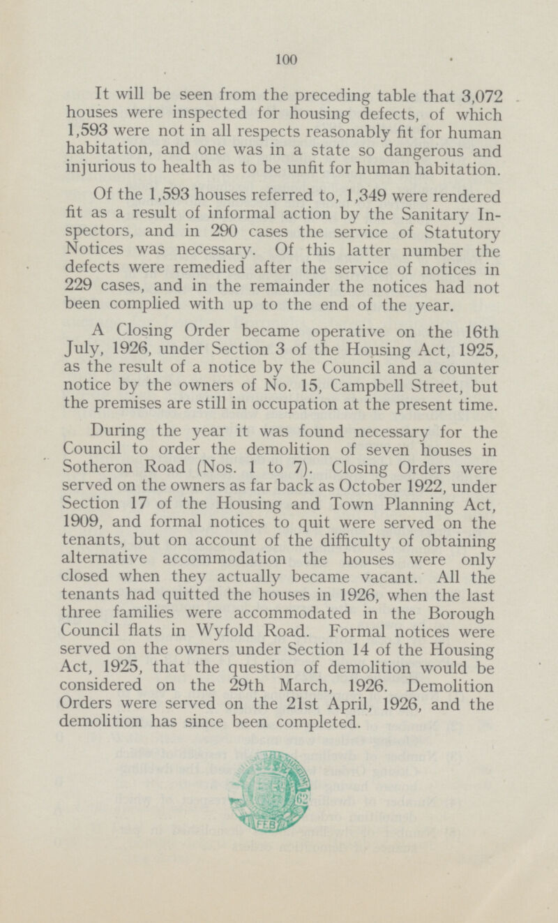 100 It will be seen from the preceding table that 3,072 houses were inspected for housing defects, of which 1,593 were not in all respects reasonably fit for human habitation, and one was in a state so dangerous and injurious to health as to be unfit for human habitation. Of the 1,593 houses referred to, 1,349 were rendered fit as a result of informal action by the Sanitary In spectors, and in 290 cases the service of Statutory Notices was necessary. Of this latter number the defects were remedied after the service of notices in 229 cases, and in the remainder the notices had not been complied with up to the end of the year. A Closing Order became operative on the 16th July, 1926, under Section 3 of the Housing Act, 1925, as the result of a notice by the Council and a counter notice by the owners of No. 15, Campbell Street, but the premises are still in occupation at the present time. During the year it was found necessary for the Council to order the demolition of seven houses in Sotheron Road (Nos. 1 to 7). Closing Orders were served on the owners as far back as October 1922, under Section 17 of the Housing and Town Planning Act, 1909, and formal notices to quit were served on the tenants, but on account of the difficulty of obtaining alternative accommodation the houses were only closed when they actually became vacant. All the tenants had quitted the houses in 1926, when the last three families were accommodated in the Borough Council flats in Wyfold Road. Formal notices were served on the owners under Section 14 of the Housing Act, 1925, that the question of demolition would be considered on the 29th March, 1926. Demolition Orders were served on the 21st April, 1926, and the demolition has since been completed.