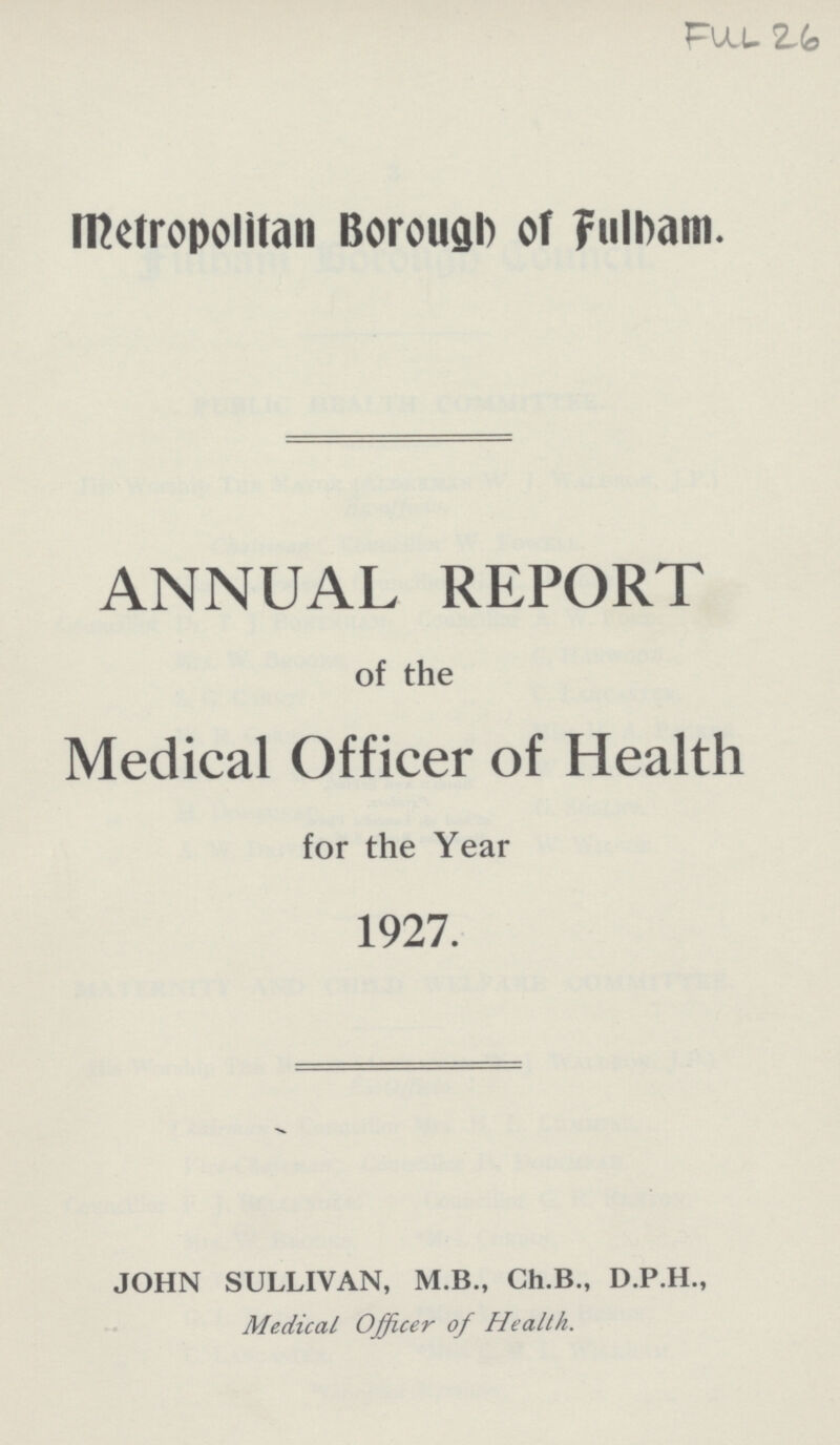 FUL 26 Metropolitan Borough of Fulham. ANNUAL REPORT of the Medical Officer of Health for the Year 1927. JOHN SULLIVAN, M.B., Ch.B., D.P.H., Medical Officer of Health.