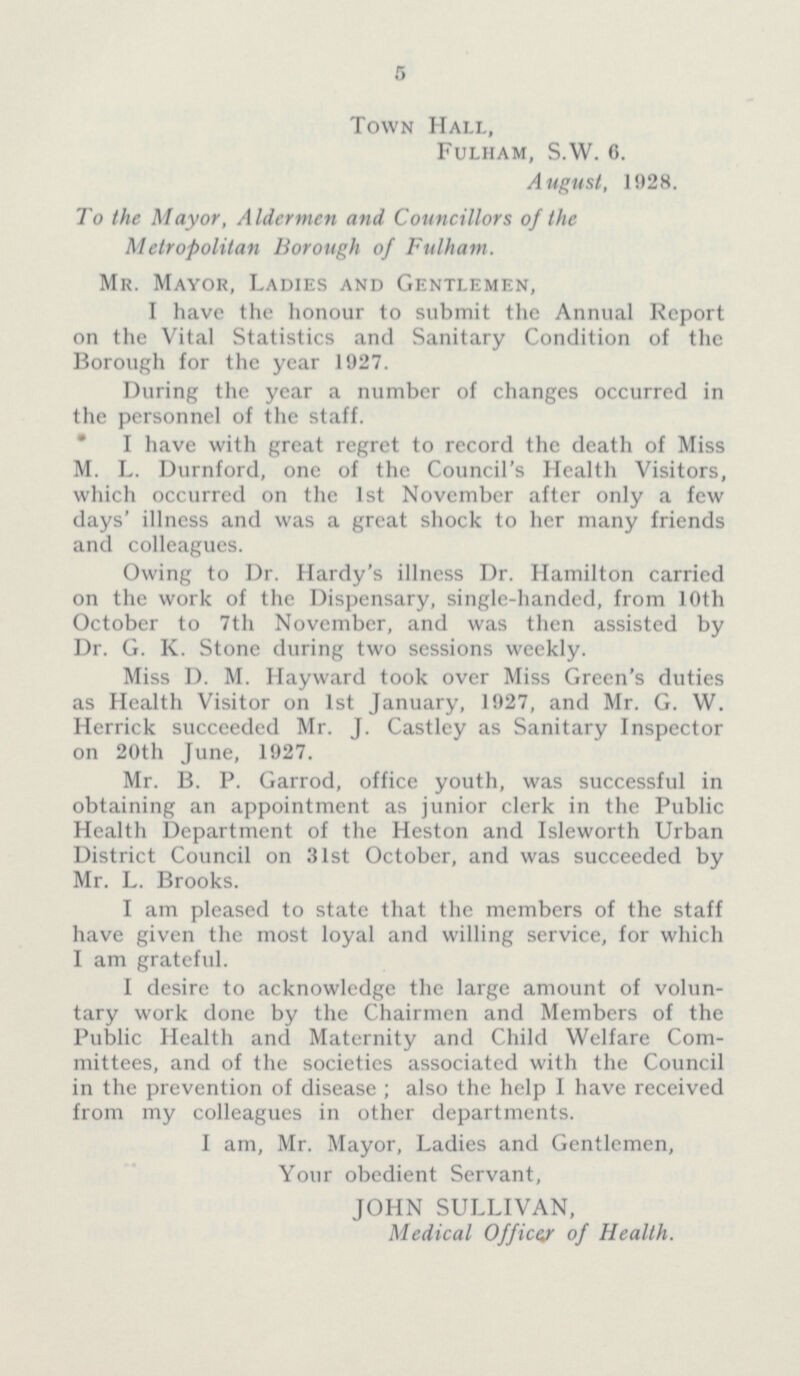 5 Town Hall, Fulham, S.W. 6. August, 1928. To the Mayor, Aldermen and Councillors of the Metropolitan Borough of Fulham. Mr. Mayor, Ladies and Gentlemen, I have the honour to submit the Annual Report on the Vital Statistics and Sanitary Condition of the Borough for the year 1927. During the year a number of changes occurred in the personnel of the staff. * I have with great regret to record the death of Miss M. L. Durnford, one of the Council's Health Visitors, which occurred on the 1st November after only a few days' illness and was a great shock to her many friends and colleagues. Owing to Dr. Hardy's illness Dr. Hamilton carried on the work of the Dispensary, single-handed, from 10th October to 7th November, and was then assisted by Dr. G. K. Stone during two sessions weekly. Miss D. M. Hayward took over Miss Green's duties as Health Visitor on 1st January, 1927, and Mr. G. W. Herrick succeeded Mr. J. Castley as Sanitary Inspector on 20th June, 1927. Mr. B. P. Garrod, office youth, was successful in obtaining an appointment as junior clerk in the Public Health Department of the Heston and Isleworth Urban District Council on 31st October, and was succeeded by Mr. L. Brooks. I am pleased to state that the members of the staff have given the most loyal and willing service, for which I am grateful. I desire to acknowledge the large amount of volun tary work done by the Chairmen and Members of the Public Health and Maternity and Child Welfare Com mittees, and of the societies associated with the Council in the prevention of disease ; also the help I have received from my colleagues in other departments. I am, Mr. Mayor, Ladies and Gentlemen, Your obedient Servant, JOHN SULLIVAN, Medical Officer of Health.