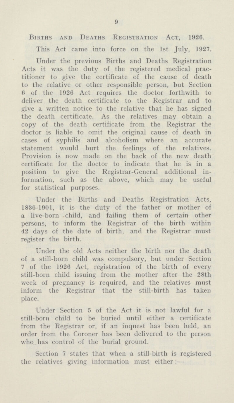 9 Births and Deaths Registration Act, 1926. This Act came into force on the 1st July, 1927. Under the previous Births and Deaths Registration Acts it was the duty of the registered medical prac titioner to give the certificate of the cause of death to the relative or other responsible person, but Section 6 of the 1926 Act requires the doctor forthwith to deliver the death certificate to the Registrar and to give a written notice to the relative that he has signed the death certificate. As the relatives may obtain a copy of the death certificate from the Registrar the doctor is liable to omit the original cause of death in cases of syphilis and alcoholism where an accurate statement would hurt the feelings of the relatives. Provision is now made on the back of the new death certificate for the doctor to indicate that he is in a position to give the Registrar-General additional in formation, such as the above, which may be useful for statistical purposes. Under the Births and Deaths Registration Acts, 1836-1901, it is the duty of the father or mother of a live-born child, and failing them of certain other persons, to inform the Registrar of the birth within 42 days of the date of birth, and the Registrar must register the birth. Under the old Acts neither the birth nor the death of a still-born child was compulsory, but under Section 7 of the 1926 Act, registration of the birth of every still-born child issuing from the mother after the 28th week of pregnancy is required, and the relatives must inform the Registrar that the still-birth has taken place. Under Section 5 of the Act it is not lawful for a still-born child to be buried until either a certificate from the Registrar or, if an inquest has been held, an order from the Coroner has been delivered to the person who has control of the burial ground. Section 7 states that when a still-birth is registered the relatives giving information must either :—