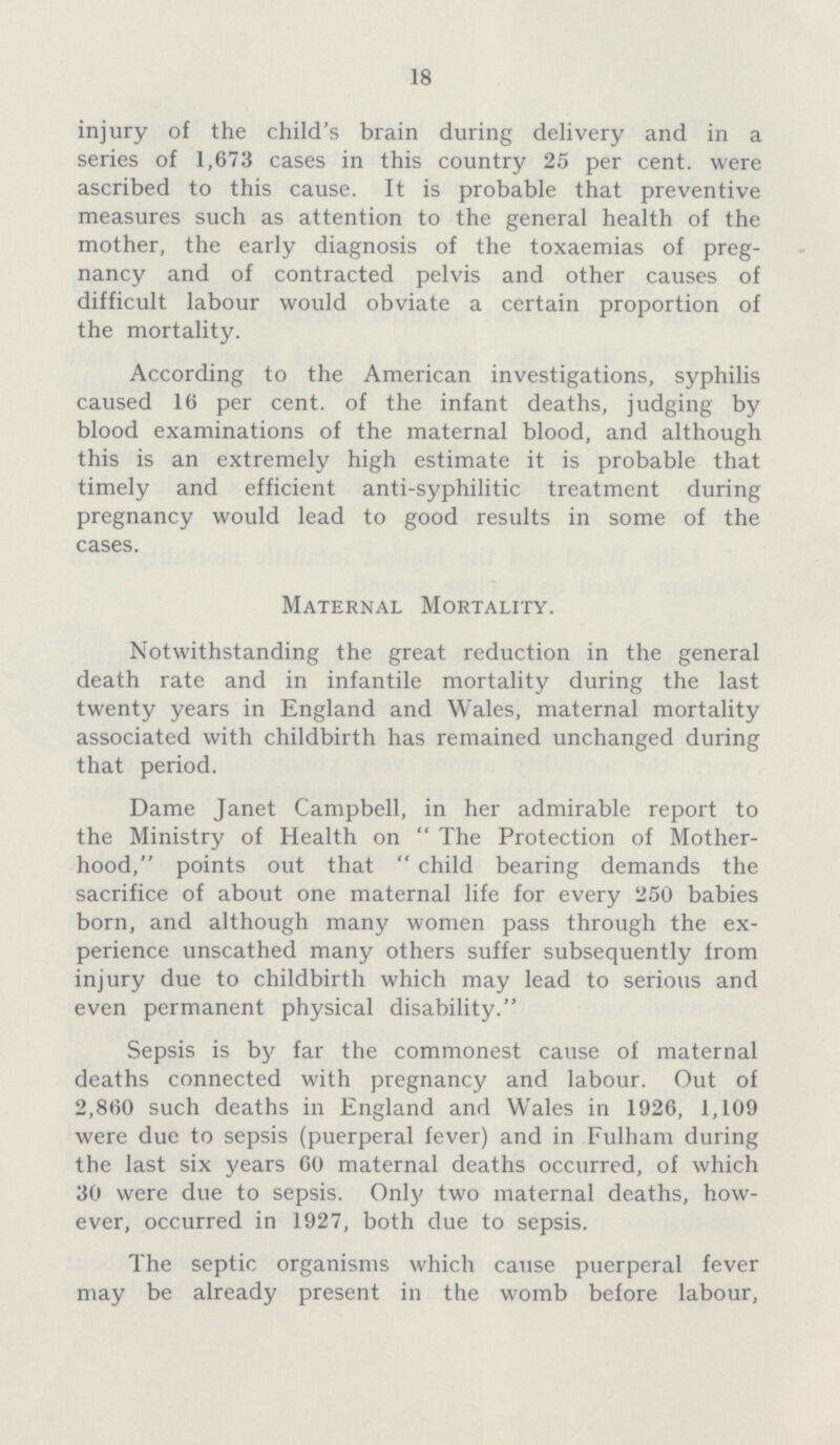 18 injury of the child's brain during delivery and in a series of 1,673 cases in this country 25 per cent, were ascribed to this cause. It is probable that preventive measures such as attention to the general health of the mother, the early diagnosis of the toxaemias of preg nancy and of contracted pelvis and other causes of difficult labour would obviate a certain proportion of the mortality. According to the American investigations, syphilis caused 16 per cent, of the infant deaths, judging by blood examinations of the maternal blood, and although this is an extremely high estimate it is probable that timely and efficient anti-syphilitic treatment during pregnancy would lead to good results in some of the cases. Maternal Mortality. Notwithstanding the great reduction in the general death rate and in infantile mortality during the last twenty years in England and Wales, maternal mortality associated with childbirth has remained unchanged during that period. Dame Janet Campbell, in her admirable report to the Ministry of Health on The Protection of Mother hood, points out that child bearing demands the sacrifice of about one maternal life for every 250 babies born, and although many women pass through the ex perience unscathed many others suffer subsequently from injury due to childbirth which may lead to serious and even permanent physical disability. Sepsis is by far the commonest cause of maternal deaths connected with pregnancy and labour. Out of 2,860 such deaths in England and Wales in 1926, 1,109 were due to sepsis (puerperal fever) and in Fulham during the last six years 60 maternal deaths occurred, of which 30 were due to sepsis. Only two maternal deaths, how ever, occurred in 1927, both due to sepsis. The septic organisms which cause puerperal fever may be already present in the womb before labour,