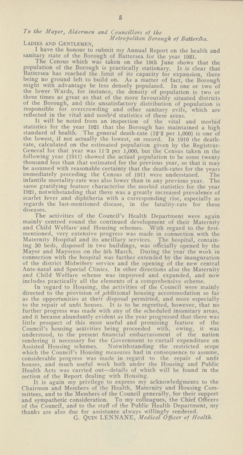 5 To the Mayor, Aldermen and Councillors of the Metropolitan Borough of Battersea. Ladies and Gentlemen, I have the honour to submit my Annual Report on the health and sanitary state of the Borough of Battersea for the year 1921. The Census which was taken on the 19th June shows that the population of the Borough is practically stationary. It is clear that Battersea has reached the limit of its capacity for expansion, there being no ground left to build on. As a matter of fact, the Borough might with advantage be less densely populated. In one or two of the lower Wards, for instance, the density of population is two or three times as great as that of the more favourably situated districts of the Borough, and this unsatisfactory distribution of population is responsible for overcrowding and other sanitary evils, which are reflected in the vital and morbid statistics of these areas. It will be noted from an inspection of the vital and morbid statistics for the year 1921 that the Borough has maintained a high standard of health. The general death-rate (12.2 per 1,000) is one of the lowest, if not actually the lowest, on record. In 1910 the death rate, calculated on the estimated population given by the Registrar General for that year was ll.3 per 1,000, but the Census taken in the following year (1911) showed the actual population to be some twenty thousand less than that estimated for the previous year, so that it may be assumed with reasonable certainty that the death-rates for the years immediately preceding the Census of 1911 were understated. The infantile mortality-rate was also lower than in any previous year. The same gratifying feature characterise the morbid statistics for the year 1921, notwithstanding that there was a greatly increased prevalence of scarlet fever and diphtheria with a corresponding rise, especially as regards the last-mentioned disease, in the fatality-rate for these diseases. The activities of the Council's Health Department were again mainly centred round the continued development of their Maternity and Child Welfare and Housing schemes. With regard to the first mentioned, very extensive progress was made in connection with the Maternity Hospital and its ancillary services. The hospital, contain ing 30 beds, disposed in two buildings, was officially opened by the Mayor and Mayoress on the 5th March. During the year the work in connection with the hospital was further extended by the inauguration of the district Midwifery service and the opening of the new central Ante-natal and Special Clinics. In other directions also the Maternity and Child Welfare scheme was improved and expanded, and now includes practically all the elements of a comprehensive scheme. In regard to Housing, the activities of the Council were mainly directed to the provision of additional housing accommodation so far as the opportunities at their disposal permitted, and more especially to the repair of unfit houses. It is to be regretted, however, that no further progress was made with any of the scheduled insanitary areas, and it became abundantly evident as the year progressed that there was little prospect of this most useful and promising feature of the Council's housing activities being proceeded with, owing, it was understood, to the present financial embarrassment of the nation rendering it necessary for the Government to curtail expenditure on Assisted Housing schemes. Notwithstanding the restricted scope which the Council's Housing measures had in consequence to assume, considerable progress was made in regard to the repair of unfit houses, and much useful work both under the Housing and Public Health Acts was carried out—details of which will be found in the section of the Report dealing with Housing. It is again my privilege to express my acknowledgments to the Chairmen and Members of the Health, Maternity and Housing Com mittees, and to the Members of the Council generally, for their support and sympathetic consideration. To my colleagues, the Chief Officers of the Council, and to the staff of the Public Health Department, my thanks are also due for assistance always willingly rendered. G. Quin LENNANE, Medical Officer of Health.
