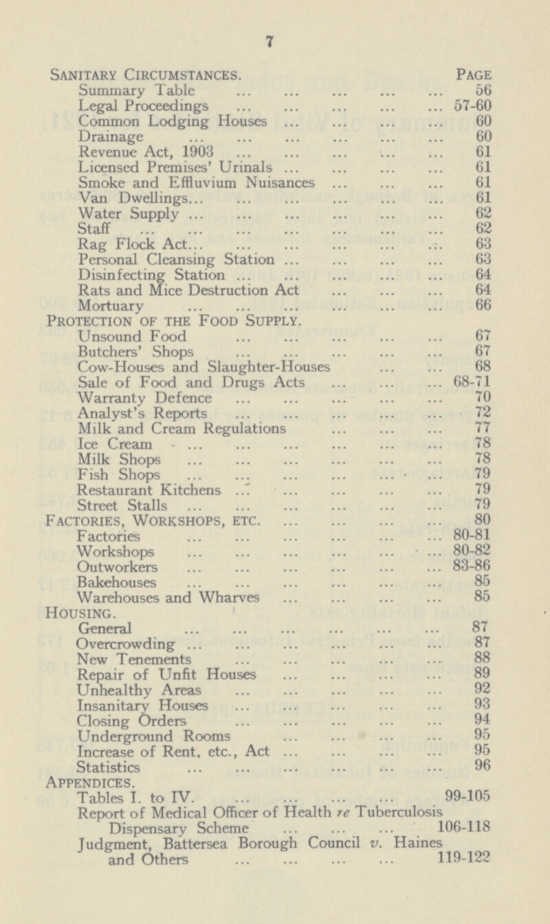 7 Sanitary Circumstances. Page Summary Table 56 Legal Proceedings 57-60 Common Lodging Houses 60 Drainage 60 Revenue Act, 1903 61 Licensed Premises' Urinals 61 Smoke and Effluvium Nuisances 61 Van Dwellings 61 Water Supply 62 Staff 62 Rag Flock Act 63 Personal Cleansing Station 63 Disinfecting Station 64 Rats and Mice Destruction Act 64 Mortuary 66 Protection of the Food Supply. Unsound Food 67 Butchers' Shops 67 Cow-Houses and Slaughter-Houses 68 Sale of Food and Drugs Acts 68-71 Warranty Defence 70 Analyst's Reports 72 Milk and Cream Regulations 77 Ice Cream 78 Milk Shops 78 Fish Shops 79 Restaurant Kitchens 79 Street Stalls 79 Factories, Workshops, etc. 80 Factories 80-81 Workshop 80-82 Outworkers 83-86 Bakehouses 85 Warehouses and Wharves 85 Housing. General 87 Overcrowding 87 New Tenements 88 Repair of Unfit Houses 89 Unhealthy Areas 92 Insanitary Houses 93 Closing Orders 94 Underground Rooms 95 Increase of Rent, etc., Act 95 Statistics 96 Appendices. Tables I. to IV 99-105 Report of Medical Officer of Health re Tuberculosis Dispensary Scheme 106-118 Judgment, Battersea Borough Council v. Haines and Others 119-122