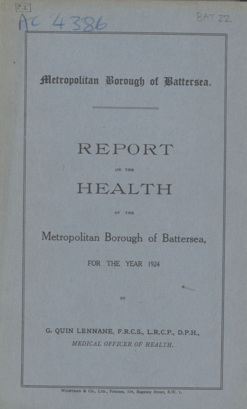 C I AC 4386 BAT 22 Metropolitan Borough of Battersea. REPORT on tub HEALTH of the Metropolitan Borough of Battersea, FOR THE YEAR 1924 by G. QUIN LENNANE, F.R.C.S., L.R.C.P., D.P.H., MEDICAL OFFICER OF HEALTH. wightman & Co., Ltd., Print ere, 104, Regency Street, S.W. 1.