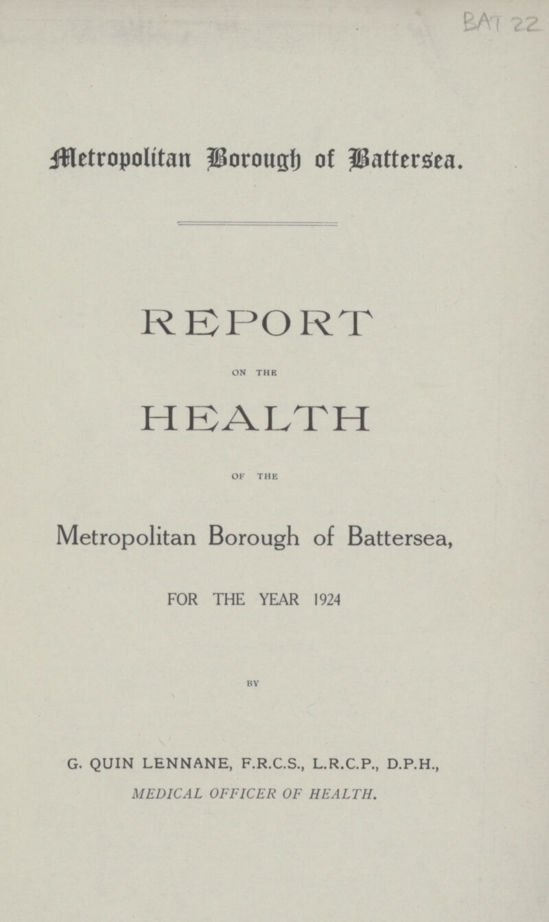 BAT 22 Metropolitan Borough of Battersea. REPORT on the HEALTH of the Metropolitan Borough of Battersea, FOR THE YEAR 1924 by G. QUIN LENNANE, F.R.C.S., L.R.C.P., D.P.H., MEDICAL OFFICER OF HEALTH.