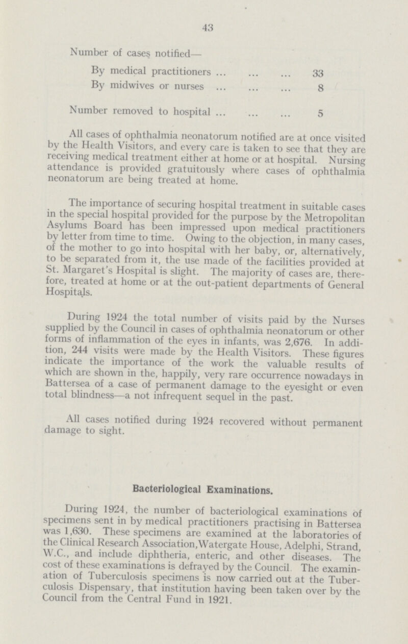 43 Number of cases notified— By medical practitioners 33 By midwives or nurses 8 Number removed to hospital 5 All cases of ophthalmia neonatorum notified are at once visited by the Health Visitors, and every care is taken to see that they are receiving medical treatment either at home or at hospital. Nursing attendance is provided gratuitously where cases of ophthalmia neonatorum are being treated at home. The importance of securing hospital treatment in suitable cases in the special hospital provided for the purpose by the Metropolitan Asylums Board has been impressed upon medical practitioners by letter from time to time. Owing to the objection, in many cases, of the mother to go into hospital with her baby, or, alternatively, to be separated from it, the use made of the facilities provided at St. Margaret's Hospital is slight. The majority of cases are, there fore, treated at home or at the out-patient departments of General Hospitals. During 1924 the total number of visits paid by the Nurses supplied by the Council in cases of ophthalmia neonatorum or other forms of inflammation of the eyes in infants, was 2,676. In addi tion, 244 visits were made by the Health Visitors. These figures indicate the importance of the work the valuable results of which are shown in the, happily, very rare occurrence nowadays in Battersea of a case of permanent damage to the eyesight or even total blindness—a not infrequent sequel in the past. All cases notified during 1924 recovered without permanent damage to sight. Bacteriological Examinations. During 1924, the number of bacteriological examinations of specimens sent in by medical practitioners practising in Battersea was 1,630. These specimens are examined at the laboratories of the Clinical Research Association, Watergate House, Adelphi, Strand, W.C., and include diphtheria, enteric, and other diseases. The cost of these examinations is defrayed by the Council The examin ation of Tuberculosis specimens is now carried out at the Tuber culosis Dispensary, that institution having been taken over by the Council from the Central Fund in 1921.