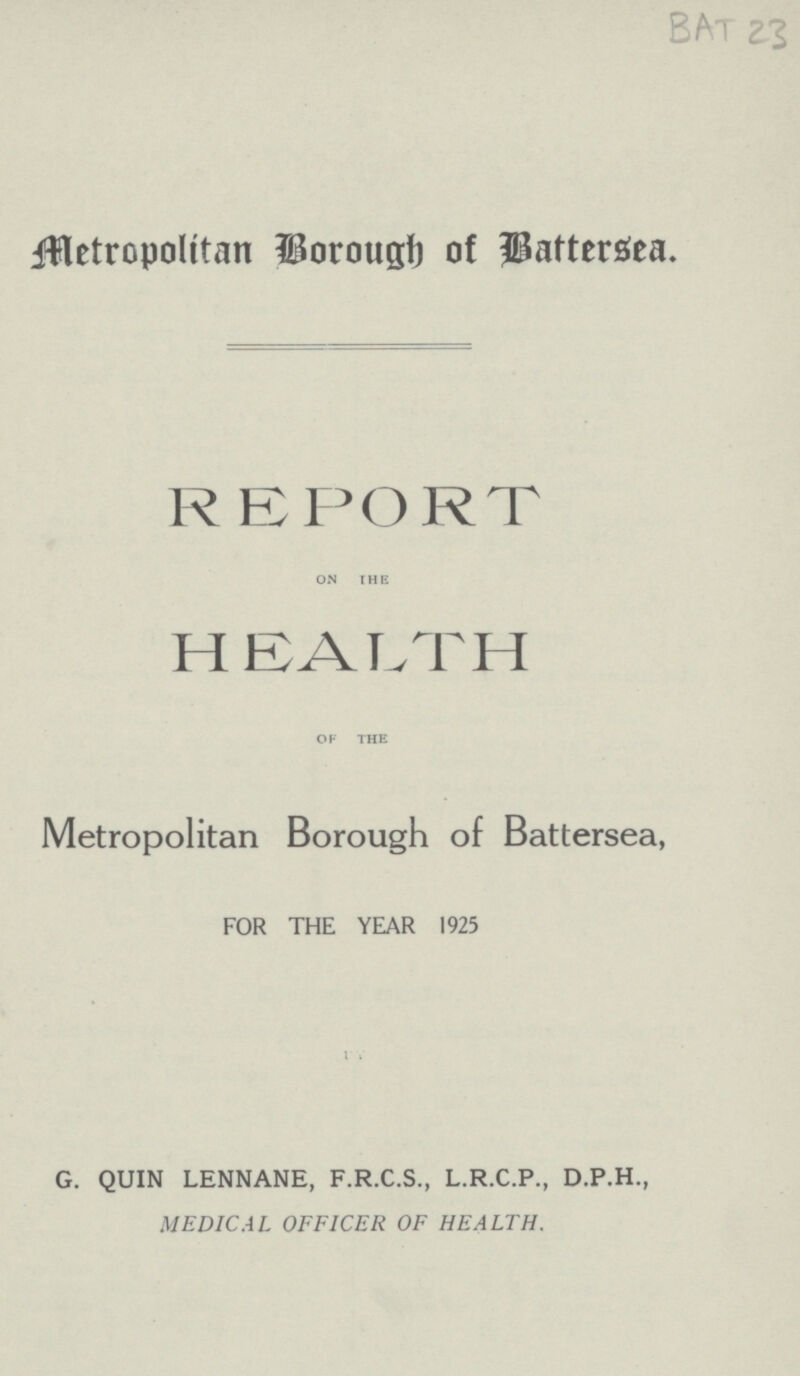 BAT 23 Metropolttan Borough of Battersea. REPORT on the HEALTH of the Metropolitan Borough of Battersea, FOR THE YEAR 1925 G. QUIN LENNANE, F.R.C.S., L.R.C.P., D.P.H., MEDICAL OFFICER OF HEALTH.