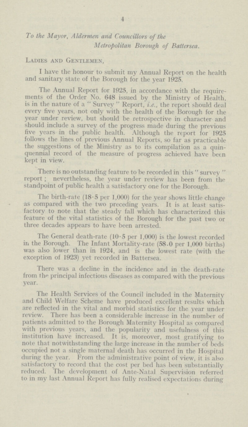 4 To the Mayor, Aldermen and Councillors of the Metropolitan Borough of Battersea. Ladies and Gentlemen, I have the honour to submit my Annual Report on the health and sanitary state of the Borough for the year 1925. The Annual Report for 1925, in accordance with the require ments of the Order No. 648 issued by the Ministry of Health, is in the nature of a Survey Report, i.e., the report should deal every five years, not only with the health of the ISorough for the year under review, but should be retrospective in character and should include a survey of the progress made during the previous five years in the public health. Although the report for 1925 follows the lines of previous Annual Reports, so far as practicable the suggestions of the Ministry as to its compilation as a quin quennial record of the measure of progress achieved have been kept in view. There is no outstanding feature to be recorded in this survey report; nevertheless, the year under review has been from the standpoint of public health a satisfactory one for the Borough. The birth-rate (18∙5 per 1,000) for the year shows little change as compared with the two preceding years. It is at least satis factory to note that the steady fall which has characterized this feature of the vital statistics of the Borough for the past two or three decades appears to have been arrested. The General death-rate (10∙5 per 1,000) is the lowest recorded in the Borough. The Infant Mortality-rate (58.0 per 1,000 births) was also lower than in 1924, and is the lowest rate (with the exception of 1923) yet recorded in Battersea. There was a decline in the incidence and in the death-rate from thp principal infectious diseases as compared with the previous year. The Health Services of the Council included in the Maternity and Child Welfare Scheme have produced excellent results which are reflected in the vital and morbid statistics for the year under review. There has been a considerable increase in the number of patients admitted to the Borough Maternity Hospital as compared with previous years, and the popularity and usefulness of this institution have increased. It is, moreover, most gratifying to note that notwithstanding the large increase in the number of beds occupied not a single maternal death has occurred in the Hospital during the year. From the administrative point of view, it is also satisfactory to record that the cost per bed has been substantially reduced. The development of Ante-Natal Supervision referred to in my last Annual Report has fully realised expectations during