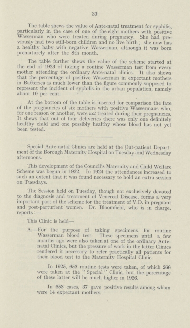 33 The table shews the value of Ante-natal treatment for syphilis, particularly in the case of one of the eight mothers with positive Wasserman who were treated during pregnancy. She had pre viously had two still-born children and no live birth; she now has a healthy baby with negative Wasserman, although it was bom prematurely after the 8th month. The table further shews the value of the scheme started at the end of 1923 of taking a routine Wasserman test from every mother attending the ordinary Ante-natal clinics. It also shows that the percentage of positive Wasserman in expectant mothers in Battersea is much lower than the figure commonly supposed to represent the incident of syphilis in the urban population, namely about 10 per cent. At the bottom of the table is inserted for comparison the fate of the pregnancies of six mothers with positive Wassermans who, for one reason or another, were not treated during their pregnancies. It shews that out of four deliveries there was only one definitely healthy child and one possibly healthy whose blood has not yet been tested. Special Ante-natal Clinics are held at the Out-patient Depart ment of the Borough Maternity Hospital on Tuesday and Wednesday afternoons. This development of the Council's Maternity and Child Welfare Scheme was begun in 1922. In 1924 the attendances increased to such an extent that it was found necessary to hold an extra session on Tuesdays. The Session held on Tuesday, though not exclusively devoted to the diagnosis and treatment of Venereal Disease, forms a very important part of the scheme for the treatment of V.D. in pregnant and post-parturient women. Dr. Bloomfield, who is in charge, reports:— This Clinic is held— A.—For the purpose of taking specimens for routine Wasserman blood test. These specimens until a few months ago were also taken at one of the ordinary Ante natal Clinics, but the pressure of work in the latter Clinics rendered it necessary to refer practically all patients for their blood test to the Maternity Hospital Clinic. In 1925, 653 routine tests were taken, of which 266 were taken at the Special Clinic, but the percentage of these latter will be much higher in 1926. In 653 cases, 37 gave positive results among whom were 14 expectant mothers.