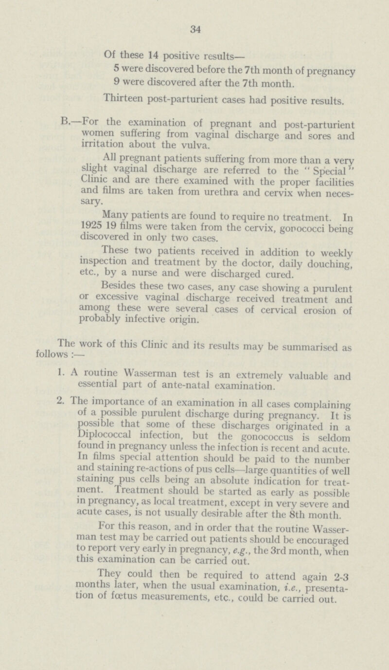 34 Of these 14 positive results— 5 were discovered before the 7th month of pregnancy 9 were discovered after the 7th month. Thirteen post-parturient cases had positive results. B.—For the examination of pregnant and post-parturient women suffering from vaginal discharge and sores and irritation about the vulva. All pregnant patients suffering from more than a very slight vaginal discharge are referred to the Special Clinic and are there examined with the proper facilities and films are taken from urethra and cervix when neces sary. Many patients are found to require no treatment. In 1925 19 films were taken from the cervix, gorococci being discovered in only two cases. These two patients received in addition to weekly inspection and treatment by the doctor, daily douching, etc., by a nurse and were discharged cured. Besides these two cases, any case showing a purulent or excessive vaginal discharge received treatment and among these were several cases of cervical erosion of probably infective origin. The work of this Clinic and its results may be summarised as follows :— 1. A routine Wasserman test is an extremely valuable and essential part of ante-natal examination. 2. The importance of an examination in all cases complaining of a possible purulent discharge during pregnancy. It is possible that some of these discharges originated in a Diplococcal infection, but the gonococcus is seldom found in pregnancy unless the infection is recent and acute. In films special attention should be paid to the number and staining re-actions of pus cells—large quantities of well staining pus cells being an absolute indication for treat ment. Treatment should be started as early as possible in pregnancy, as local treatment, except in very severe and acute cases, is not usually desirable after the 8th month. For this reason, and in order that the routine Wasser man test may be carried out patients should be encouraged to report very early in pregnancy, e.g., the 3rd month, when this examination can be carried out. They could then be required to attend again 2-3 months later, when the usual examination, i.e., presenta tion of foetus measurements, etc., could be carried out.