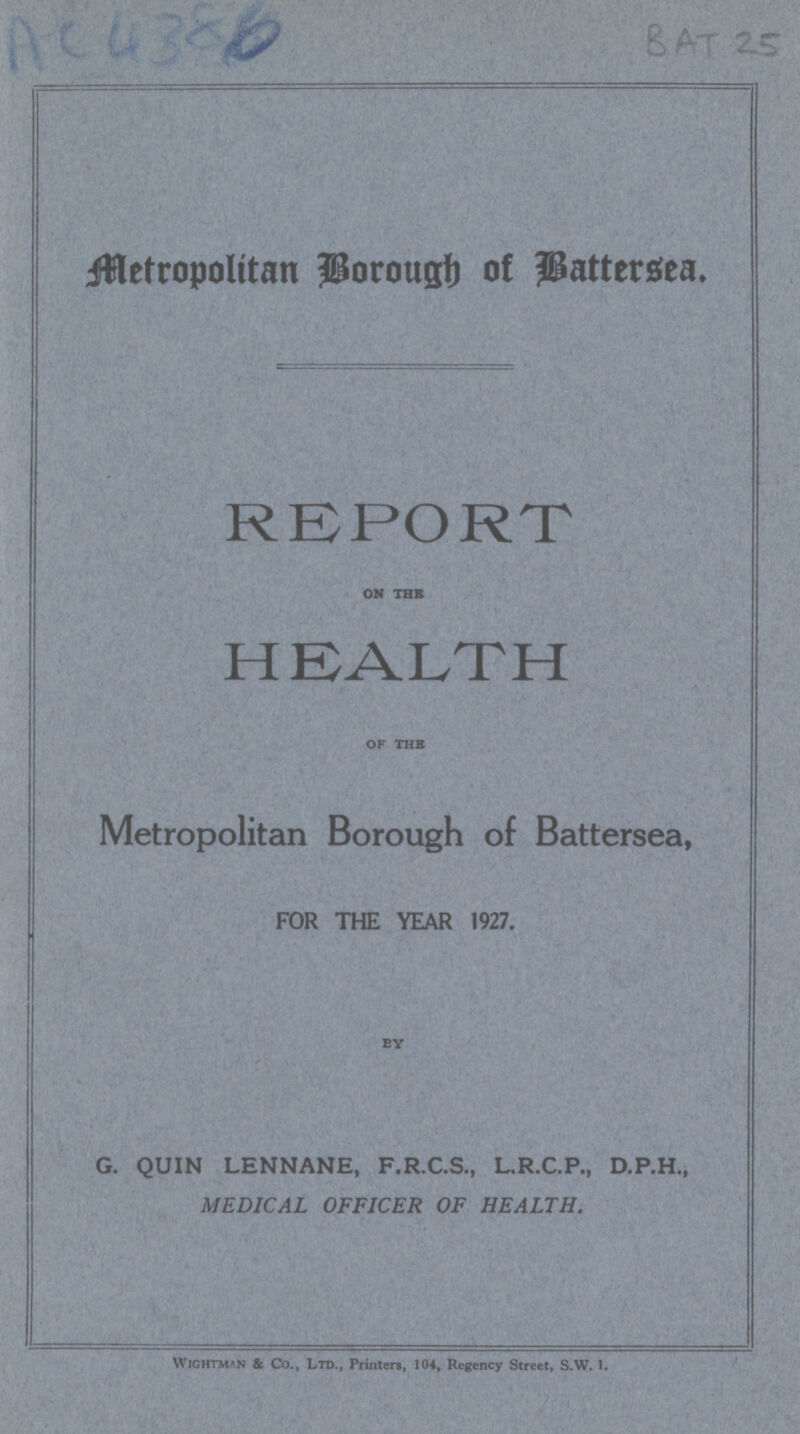 AC 4386 BAT 25 Metropolitan Borough of Battersea. REPORT ON THE HEALTH of the Metropolitan Borough of Battersea, FOR THE YEAR 1927. BY G. QUIN LENNANE, F.R.C.S., L.R.C.P., D.P.H., MEDICAL OFFICER OF HEALTH. Wightman & Co., Ltd., Printers, 104, Regency Street, S.W. 1.