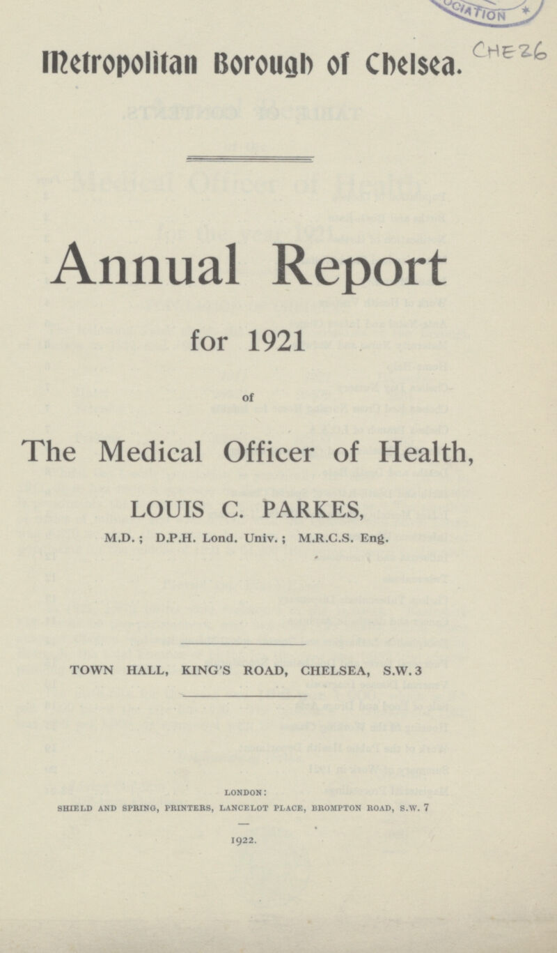 CHE 26 Metropolitan Borough of Chelsea. Annual Report for 1921 of The Medical Officer of Health, LOUIS C. PARKES, M.D.; D.P.H. Lond. Univ.; M.R.C.S. Eng. TOWN HALL, KING'S ROAD, CHELSEA, S.W. 3 LONDON SHIELD AND SPRING, PRINTERS, LANCELOT PLACE, BROMPTON ROAD, S.W. 7 1922.