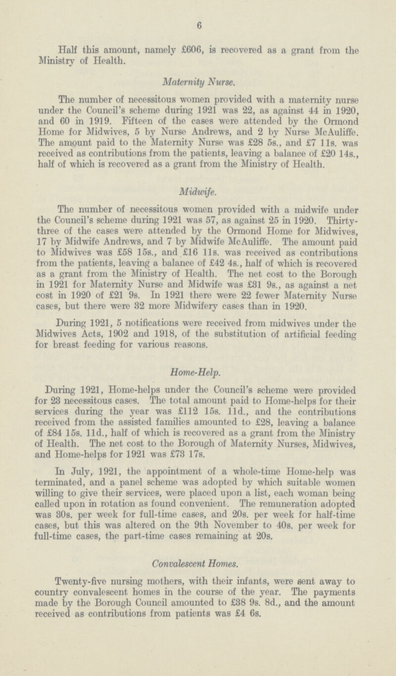 6 Half this amount, namely £606, is recovered as a grant from the Ministry of Health. Maternity Nurse. The number of necessitous women provided with a maternity nurse under the Council's scheme during 1921 was 22, as against 44 in 1920, and 60 in 1919. Fifteen of the cases were attended by the Ormond Home for Midwives, 5 by Nurse Andrews, and 2 by Nurse McAuliffe. The amount paid to the Maternity Nurse was £28 5s., and £7 11s. was received as contributions from the patients, leaving a balance of £20 14s., half of which is recovered as a grant from the Ministry of Health. Midwife. The number of necessitous women provided with a midwife under the Council's scheme during 1921 was 57, as against 25 in 1920. Thirty three of the cases were attended by the Ormond Home for Midwives, 17 by Midwife Andrews, and 7 by Midwife McAuliffe. The amount paid to Midwives was £58 15s., and £16 11s. was received as contributions from the patients, leaving a balance of £42 4s., half of which is recovered as a grant from the Ministry of Health. The net cost to the Borough in 1921 for Maternity Nurse and Midwife was £31 9s., as against a net cost in 1920 of £21 9s. In 1921 there were 22 fewer Maternity Nurse cases, but there were 32 more Midwifery cases than in 1920. During 1921, 5 notifications were received from midwives under the Midwives Acts, 1902 and 1918, of the substitution of artificial feeding for breast feeding for various reasons. Home-Help. During 1921, Home-helps under the Council's scheme were provided for 23 necessitous cases. The total amount paid to Home-helps for their services during the year was £112 15s. 11d., and the contributions received from the assisted families amounted to £28, leaving a balance of £84 15s. 11d., half of which is recovered as a grant from the Ministry of Health. The net cost to the Borough of Maternity Nurses, Midwives, and Home-helps for 1921 was £73 17s. In July, 1921, the appointment of a whole-time Home-help was terminated, and a panel scheme was adopted by which suitable women willing to give their services, were placed upon a list, each woman being called upon in rotation as found convenient. The remuneration adopted was 30s. per week for full-time cases, and 20s. per week for half-time cases, but this was altered on the 9th November to 40s. per week for full-time cases, the part-time cases remaining at 20s. Convalescent Homes. Twenty-five nursing mothers, with their infants, were sent away to country convalescent homes in the course of the year. The payments made by the Borough Council amounted to £38 9s. 8d., and the amount received as contributions from patients was £4 6s.