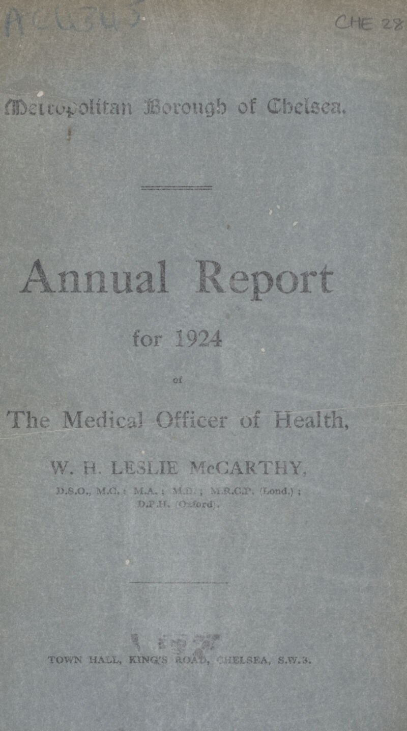 AC4343 CHE 28 Metropolitan Borough of Chelsea. Annual Report for 1924 of The Medical Officer of Health, W.H. LESLIE McCarthy. D.S.O., M.C: MA.; M.D.; M.R.C.P. (Lond.); D.P.H. (Oxford). D.P.H. (Oxford). TOWN HALL, KING'S CHELSEA, S.W.3.
