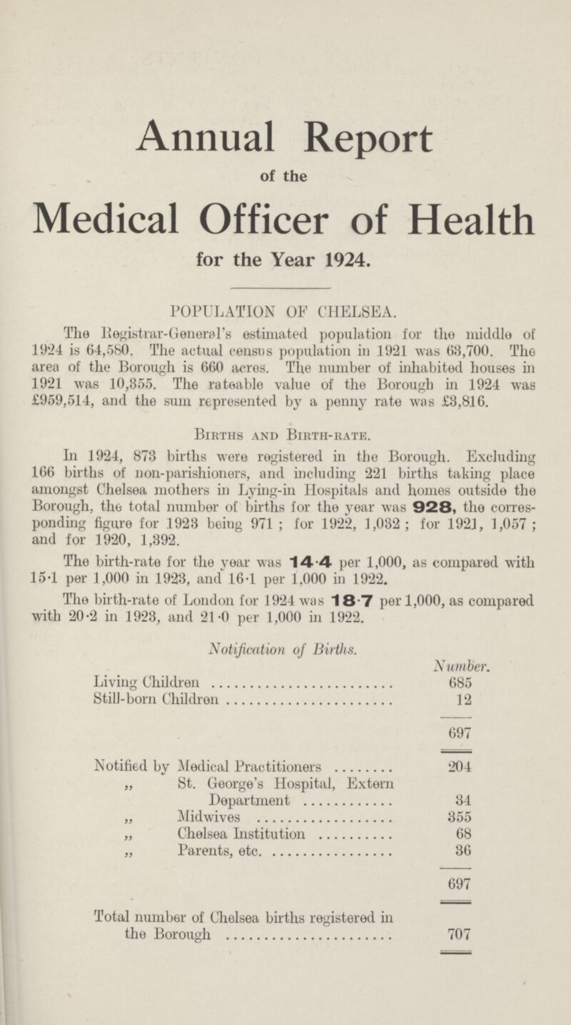 Annual Report of the Medical Officer of Health for the Year 1924. POPULATION OF CHELSEA. The Registrar-General's estimated population for the middle of 11)24 is 64,580. The actual census population in 1921 was 63,700. The area of the Borough is 660 acres. The number of inhabited houses in 1921 was 10,855. The rateable value of the Borough in 1924 was £959,514, and the sum represented by a penny rate was £3,816. Births and Birth-rate. In 1924, 873 births were registered in the Borough. Excluding 166 births of non-parishioners, and including 221 births taking place amongst Chelsea mothers in Lying-in Hospitals and homes outside the Borough, the total number of births for the year was 928, the corresponding figure for 1923 being 971; for 1922, 1,032; for 1921, 1,057; and for 1920, 1,392. The birth-rate for the year was 14.4 per 1,000, as compared with 15-1 per 1,000 in 1923, and 16-1 per 1,000 in 1922. The birth-rate of London for 1924 was 18.7 per 1,000, as compared with 20-2 in 1923, and 21-0 per 1,000 in 1922. Notification oj Births. Number. Living Children 685 Still-born Children 12 697 Notified by Medical Practitioners 204 „ St. George's Hospital, Extern Department 34 „ Midwives 355 „ Chelsea Institution 68 „ Parents, etc. 36 697 Total number of Chelsea births registered in the Borough 707