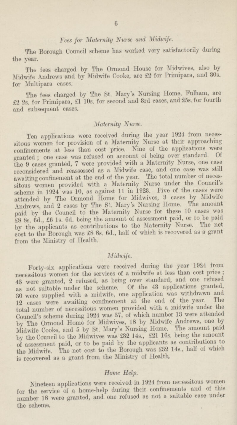 6 Fees for Maternity Nurse and Midwife. The Borough Council scheme has worked very satisfactorily during the year. The fees charged by The Ormond House for Mid wives, also by Midwife Andrews and by Midwife Cooke, are £2 for Primipara, and 30s. for Multipara cases. The fees charged by The St. Mary's Nursing Home, Fulham, are £2 2s. for Primipara, £1 10s. for second and 3rd cases, and 25s. for fourth and subsequent cases. Maternity Nurse. Ten applications were received during the year 1924 from necessitous women for provision of a Maternity Nurse at their approaching confinements at less than cost price. Nine of the applications were granted; one case was refused on account of being over standard. Of the 9 cases granted, 7 were provided with a Maternity Nurse, one case reconsidered and reassessed as a Midwife case, and one case was still awaiting confinement at the end of the year. The total number of necessitous women provided with a Maternity Nurse under the Council's scheme in 1924 was 10, as against 11 in 1923. Five of the cases were attended by The Ormond Home for Midwives, 3 cases by Midwife Andrews, and 2 cases by The St. Mary's Nursing Home. The amount paid by the Council to the Maternity Nurse for these 10 cases was £8 8s. 6d., £6 Is. 6d. being the amount of assessment paid, or to be paid by the applicants as contributions to the Maternity Nurse. The net cost to the Borough was £8 8s. 6d., half of which is recovered as a grant from the Ministry of Health. Midwife. Forty-six applications were received during the year 1924 from necessitous women for the services of a midwife at less than cost price; 43 were granted, 2 refused, as being over standard, and one refused as not suitable under the scheme. Of the 43 applications granted, 30 were supplied with a midwife, one application was withdrawn and 12 cases were awaiting confinement at the end of the year. The total number of necessitous women provided with a midwife under the Council's scheme during 1924 was 37, of which number 13 were attended by The Ormond Home for Midwives, 18 by Midwife Andrews, one by Midwife Cooke, and 5 by St. Mary's Nursing Home. The amount paid by the Council to the Midwives was £32 14s., £21 16s. being the amount of assessment paid, or to be paid by the applicants as contributions to the Midwife. The net cost to the Borough was £32 14s., half of which is recovered as a grant from the Ministry of Health. Honie Help. Nineteen applications were received in 1924 from necessitous women for the service of a home-help during their confinements and of this number 18 were granted, and one refused as not a suitable case under the scheme.