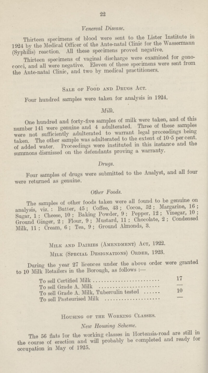 22 Venereal Disease. Thirteen specimens of blood were sent to the Lister Institute in 1924 by the Medical Officer of the Ante-natal Clinic for the Wassermann (Syphilis) reaction. All these specimens proved negative. Thirteen specimens of vaginal discharge were examined for gono cocci, and all were negative. Eleven of these specimens were sent from the Ante-natal Clinic, and two by medical practitioners. Sale of Food and Drugs Act. Four hundred samples were taken for analysis in 1924. Milk. One hundred and forty-five samples of milk were taken, and of this number 141 were genuine and 4 adulterated. Three of these samples were not sufficiently adulterated to warrant legal proceedings being taken. The other sample was adulterated to the extent of 10.5 per cent. of added water. Proceedings were instituted in this instance and the summons dismissed on the defendants proving a warranty. Drugs. Four samples of drugs were submitted to the Analyst, and all four were returned as genuine. Other Foods. The samples of other foods taken were all found to be genuine on analysis, viz.: Butl er, 45; Coffee, 43; Cocoa, 52; Margarine, 16; Sugar, 1; Cheese, 10; Baking Powder, 9; Pepper, 12; Vinegar, 10; Ground Ginger, 2; Flour, 9; Mustard, 11; Chocolate, 2; Condensed Milk, 11; Cream, 6; Tea, 9; Ground Almonds, 3. Milk and Dairies (Amendment) Act, 1922. Milk (Special Designations) Order, 1923. During the year 27 licences under the above order were granted to 10 Milk Retailers in the Borough, as follows :— To sell Certified Milk 17 To sell Grade A. Milk - To sell Grade A. Milk, Tuberculin tested 10 To sell Pasteurised Milk - Housing of the Working Classes. New Housing Scheme. The 56 flats for the working classes in Hortensia-road are still in the course of erection and will probably be completed and ready for occupation in May of 1925.