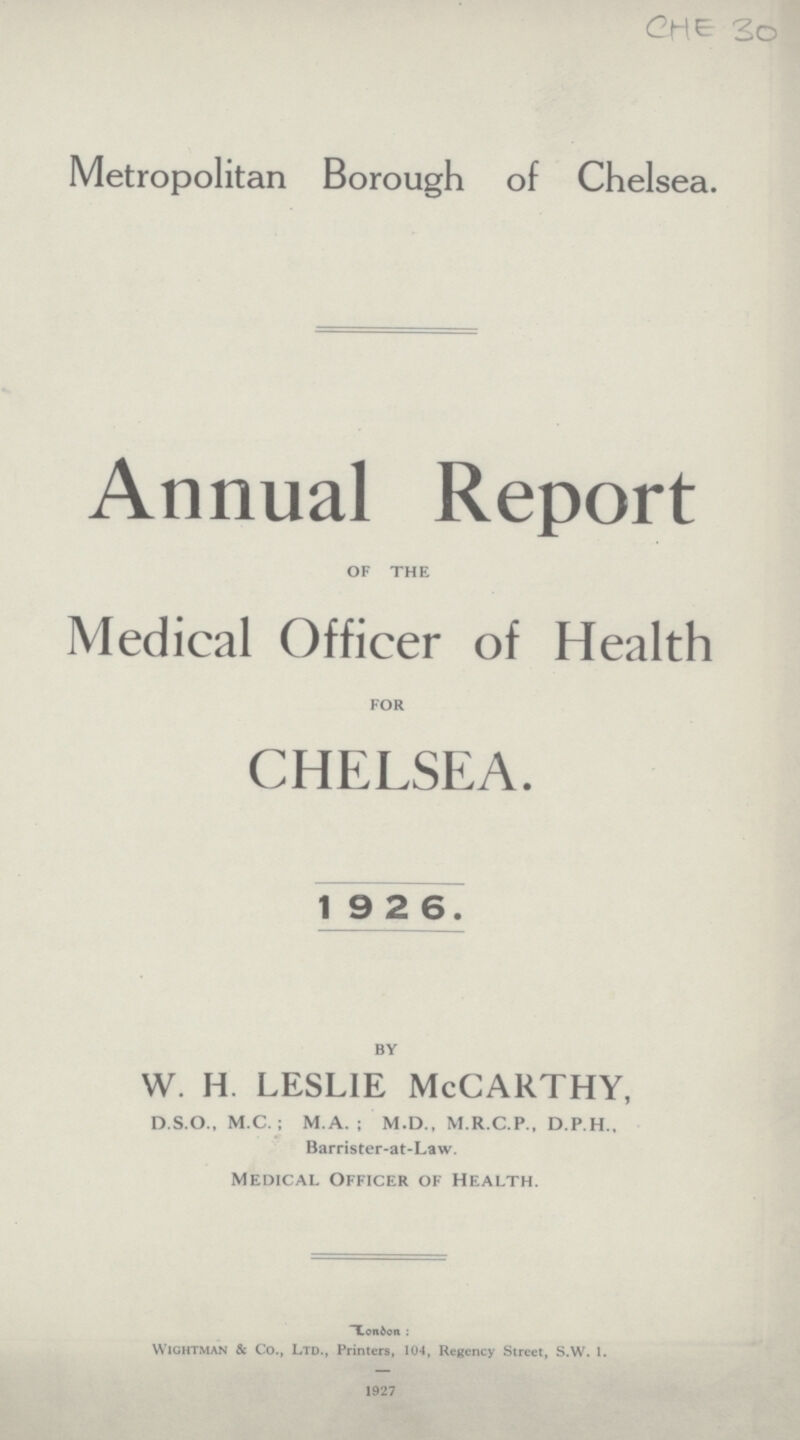 CHE 30 Metropolitan Borough of Chelsea. Annual Report of the Medical Officer of Health for CHELSEA. 1926. by w. h. leslie McCarthy, D.S.O., M.C.; M.A. ; M.D., M.R.C.P., D.P.H., Barrister-at-Law. Medical Officer of Health. London: Wichtman & Co., Ltd., Printers, 104, Regency Street, S.W. 1. 1927