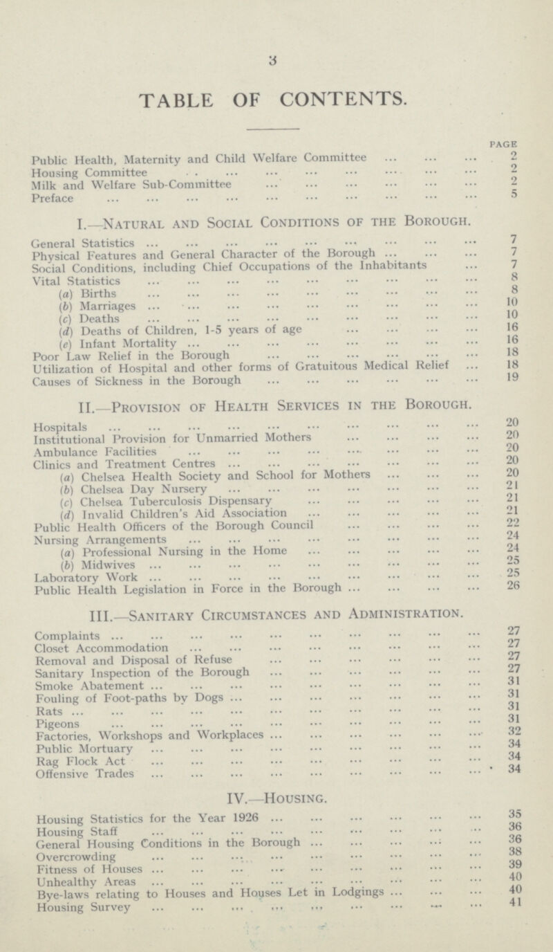 3 TABLE OF CONTENTS. PAGE Public Health, Maternity and Child Welfare Committee 2 Housing Committee 2 Milk and Welfare Sub-Committee 2 Preface 5 I.—Natural and Social Conditions of the Borough. General Statistics 7 Physical Features and General Character of the Borough 7 Social Conditions, including Chief Occupations of the Inhabitants 7 Vital Statistics 8 (а) Births 8 (b) Marriages 10 (c) Deaths 10 (d) Deaths of Children, 1-5 years of age 16 (e) Infant Mortality 16 Poor Law Relief in the Borough 18 Utilization of Hospital and other forms of Gratuitous Medical Relief 18 Causes of Sickness in the Borough 19 II.—Provision of Health Services in the Borough. Hospitals 20 Institutional Provision for Unmarried Mothers 20 Ambulance Facilities 20 Clinics and Treatment Centres 20 (а) Chelsea Health Society and School for Mothers 20 (б) Chelsea Day Nursery 21 (c) Chelsea Tuberculosis Dispensary 21 (d) Invalid Children's Aid Association 21 Public Health Officers of the Borough Council 22 Nursing Arrangements 24 (a) Professional Nursing in the Home 24 (ft) Midwives 25 Laboratory Work 25 Public Health Legislation in Force in the Borough 26 III.—Sanitary Circumstances and Administration. Complaints 27 Closet Accommodation 27 Removal and Disposal of Refuse 27 Sanitary Inspection of the Borough 27 Smoke Abatement 31 Fouling of Foot-paths by Dogs 31 Rats 31 Pigeons 31 Factories, Workshops and Workplaces 32 Public Mortuary 34 Rag Flock Act 34 Offensive Trades 34 IV.—Housing. Housing Statistics for the Year 1926 35 Housing Staff 36 General Housing Conditions in the Borough 36 Overcrowding 38 Fitness of Houses 39 Unhealthy Areas 40 Bye-laws relating to Houses and Houses Let in Lodgings 40 Housing Survey 41