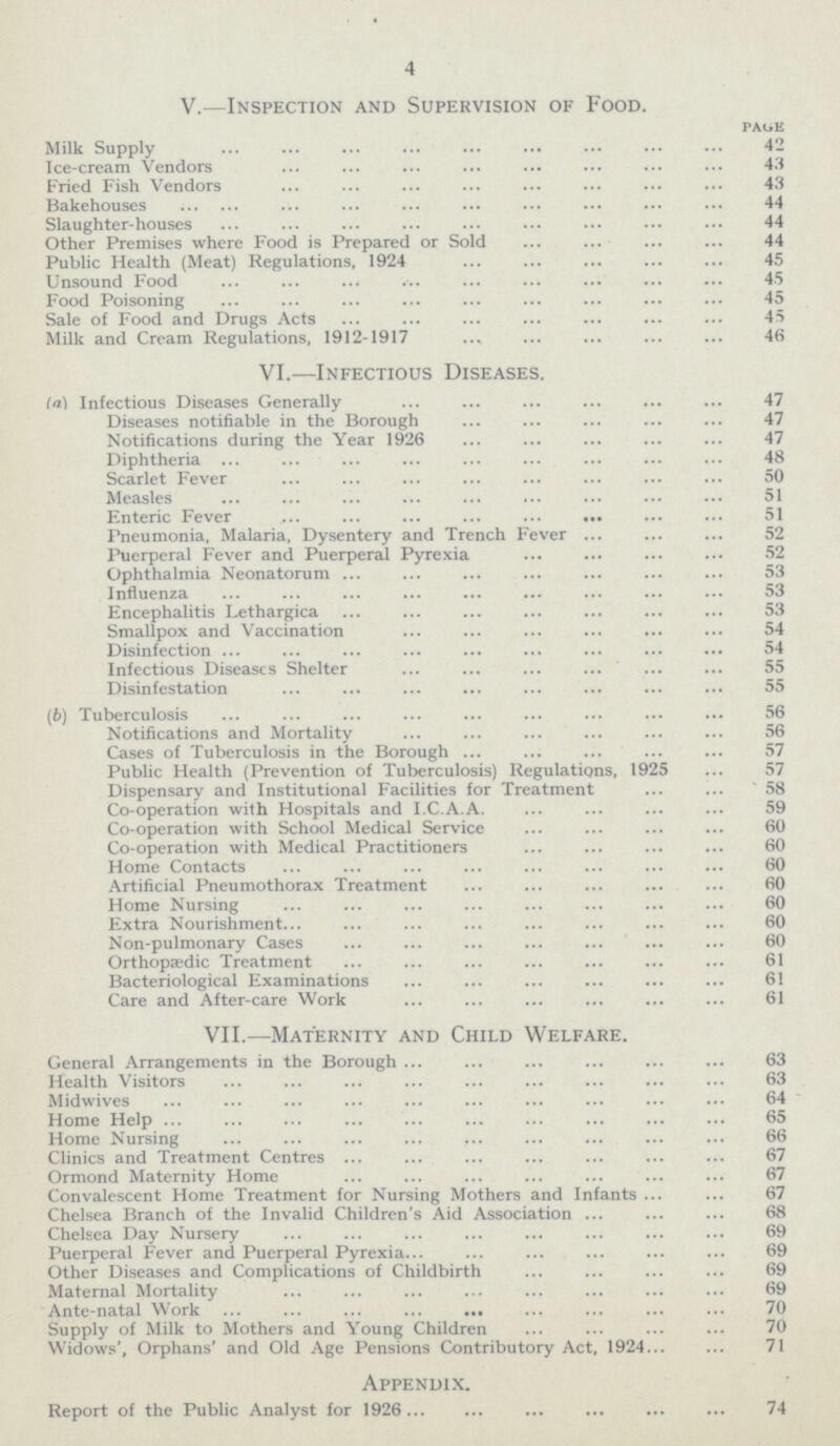 4 v.—Inspection and Supervision of Food. page Milk Supply 42 Ice-cream Vendors 43 Fried Fish Vendors 43 Bakehouses 44 Slaughter-houses 44 Other Premises where Food is Prepared or Sold 44 Public Health (Meat) Regulations, 1924 45 Unsound Food 45 Food Poisoning 45 Sale of Food and Drugs Acts 45 Milk and Cream Regulations, 1912-1917 46 VI.—Infectious Diseases. la) Infectious Diseases Generally 47 Diseases notifiable in the Borough 47 Notifications during the Year 1926 47 Diphtheria 48 Scarlet Fever 50 Measles 51 Enteric Fever 51 Pneumonia, Malaria, Dysentery and Trench Fever 52 Puerperal Fever and Puerperal Pyrexia 52 Ophthalmia Neonatorum 53 Influenza 53 Encephalitis Lethargica 53 Smallpox and Vaccination 54 Disinfection 54 Infectious Diseases Shelter 55 Disinfestation 55 (b) Tuberculosis 56 Notifications and Mortality 56 Cases of Tuberculosis in the Borough 57 Public Health (Prevention of Tuberculosis) Regulations, 1925 57 Dispensary and Institutional Facilities for Treatment 58 Co-operation with Hospitals and I.C.A.A. 59 Co-operation with School Medical Service 60 Co-operation with Medical Practitioners 60 Home Contacts 60 Artificial Pneumothorax Treatment 60 Home Nursing 60 Extra Nourishment 60 Non-pulmonary Cases 60 Orthopaedic Treatment 61 Bacteriological Examinations 61 Care and After-care Work 61 VII.—Maternity and Child Welfare. General Arrangements in the Borough 63 Health Visitors 63 Midwives 64 Home Help 65 Home Nursing 66 Clinics and Treatment Centres 67 Ormond Maternity Home 67 Convalescent Home Treatment for Nursing Mothers and Infants 67 Chelsea Branch of the Invalid Children's Aid Association 68 Chelsea Day Nursery 69 Puerperal Fever and Puerperal Pyrexia 69 Other Diseases and Complications of Childbirth 69 Maternal Mortality 69 Ante-natal Work 70 Supply of Milk to Mothers and Young Children 70 Widows', Orphans' and Old Age Pensions Contributory Act, 1924 71 Appendix. Report of the Public Analyst for 1926 74