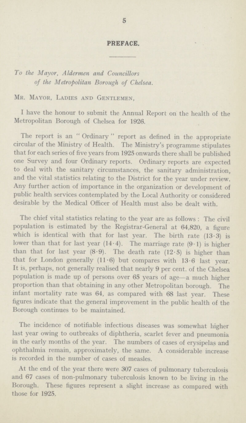 5 PREFACE. To the Mayor, Aldermen and Councillors of the Metropolitan Borough of Chelsea. Mr. Mayor, Ladies and Gentlemen, I have the honour to submit the Annual Report on the health of the Metropolitan Borough of Chelsea for 1926. The report is an Ordinary report as defined in the appropriate circular of the Ministry of Health. The Ministry's programme stipulates that for each series of five years from 1925 onwards there shall be published one Survey and four Ordinary reports. Ordinary reports are expected to deal with the sanitary circumstances, the sanitary administration, and the vital statistics relating to the District for the year under review. Any further action of importance in the organization or development of public health services contemplated by the Local Authority or considered desirable by the Medical Officer of Health must also be dealt with. The chief vital statistics relating to the year are as follows : The civil population is estimated by the Registrar-General at 64,820, a figure which is identical with that for last year. The birth rate (13.3) is lower than that for last year (14.4). The marriage rate (9.1) is higher than that for last year (8.9). The death rate (12.5) is higher than that for London generally (11.6) but compares with 13.6 last year. It is, perhaps, not generally realised that nearly 9 per cent. of the Chelsea population is made up of persons over 65 years of age—a much higher proportion than that obtaining in any other Metropolitan borough. The infant mortality rate was 64, as compared with 68 last year. These figures indicate that the general improvement in the public health of the Borough continues to be maintained. The incidence of notifiable infectious diseases was somewhat higher last year owing to outbreaks of diphtheria, scarlet fever and pneumonia in the early months of the year. The numbers of cases of erysipelas and ophthalmia remain, approximately, the same. A considerable increase is recorded in the number of cases of measles. At the end of the year there were 307 cases of pulmonary tuberculosis and 67 cases of non-pulmonary tuberculosis known to be living in the Borough. These figures represent a slight increase as compared with those for 1925.