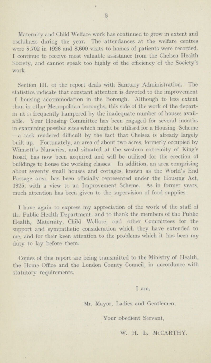 6 Maternity and Child Welfare work has continued to grow in extent and usefulness during the year. The attendances at the welfare centres were 5,702 in 1926 and 8,600 visits to homes of patients were recorded. I continue to receive most valuable assistance from the Chelsea Health Society, and cannot speak too highly of the efficiency of the Society's work. Section III. of the report deals with Sanitary Administration. The statistics indicate that constant attention is devoted to the improvement f housing accommodation in the Borough. Although to less extent than in other Metropolitan boroughs, this side of the work of the depart ment is frequently hampered by the inadequate number of houses avail able. Your Housing Committee has been engaged for several months in examining possible sites which might be utilised for a Housing Scheme —a task rendered difficult by the fact that Chelsea is already largely built up. Fortunately, an area of about two acres, formerly occupied by Wimsett's Nurseries, and situated at the western extremity of King's Road, has now been acquired and will be utilised for the erection of buildings to house the working classes. In addition, an area comprising about seventy small houses and cottages, known as the World's End Passage area, has been officially represented under the Housing Act, 1925, with a view to an Improvement Scheme. As in former years, much attention has been given to the supervision of food supplies. I have again to express my appreciation of the work of the staff of the Public Health Department, and to thank the members of the Public Health, Maternity, Child Welfare, and other Committees for the support and sympathetic consideration which they have extended to me, and for their keen attention to the problems which it has been my duty to lay before them. Copies of this report are being transmitted to the Ministry of Health, the Horns Office and the London County Council, in accordance with statutory requirements. I am, Mr. Mayor, Ladies and Gentlemen, Your obedient Servant, w. h. l. McCarthy.