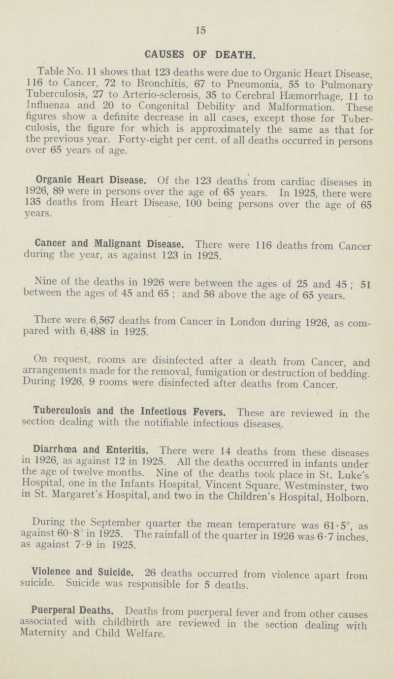 15 CAUSES OF DEATH. Table No. 11 shows that 123 deaths were due to Organic Heart Disease, 116 to Cancer, 72 to Bronchitis, 67 to Pneumonia, 55 to Pulmonary Tuberculosis, 27 to Arterio-sclerosis, 35 to Cerebral Haemorrhage, 11 to Influenza and 20 to Congenital Debility and Malformation. These figures show a definite decrease in all cases, except those for Tuber culosis, the figure for which is approximately the same as that for the previous year. Forty-eight per cent. of all deaths occurred in persons over 65 years of age. Organic Heart Disease. Of the 123 deaths from cardiac diseases in 1926, 89 were in persons over the age of 65 years. In 1925, there were 135 deaths from Heart Disease, 100 being persons over the age of 65 years. Cancer and Malignant Disease. There were 116 deaths from Cancer during the year, as against 123 in 1925. Nine of the deaths in 1926 were between the ages of 25 and 45 ; 51 between the ages of 45 and 65; and 56 above the age of 65 years. There were 6,567 deaths from Cancer in London during 1926, as com pared with 6,488 in 1925. On request, rooms are disinfected after a death from Cancer, and arrangements made for the removal, fumigation or destruction of bedding. During 1926, 9 rooms were disinfected after deaths from Cancer. Tuberculosis and the Infectious Fevers. These are reviewed in the section dealing with the notifiable infectious diseases. Diarrhœa and Enteritis. There were 14 deaths from these diseases in 1926, as against 12 in 1925. All the deaths occurred in infants under the age of twelve months. Nine of the deaths took place in St. Luke's Hospital, one in the Infants Hospital, Vincent Square, Westminster, two in St. Margaret's Hospital, and two in the Children's Hospital, Holborn. During the September quarter the mean temperature was 61.5°, as against 608 in 1925. The rainfall of the quarter in 1926 was 6.7 inches, as against 79 in 1925. Violence and Suicide. 26 deaths occurred from violence apart from suicide. Suicide was responsible for 5 deaths. Puerperal Deaths. Deaths from puerperal fever and from other causes associated with childbirth are reviewed in the section dealing with Maternity and Child Welfare.