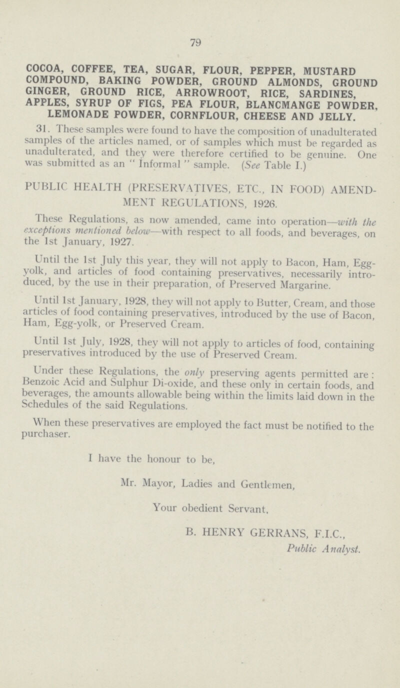 79 COCOA, COFFEE, TEA, SUGAR, FLOUR, PEPPER, MUSTARD COMPOUND, BAKING POWDER, GROUND ALMONDS, GROUND GINGER, GROUND RICE, ARROWROOT, RICE, SARDINES, APPLES, SYRUP OF FIGS, PEA FLOUR, BLANCMANGE POWDER, LEMONADE POWDER, CORNFLOUR, CHEESE AND JELLY. 31. These samples were found to have the composition of unadulterated samples of the articles named, or of samples which must be regarded as unadulterated, and they were therefore certified to be genuine. One was submitted as an Informal sample. (See Table I.) PUBLIC HEALTH (PRESERVATIVES, ETC., IN FOOD) AMEND MENT REGULATIONS, 1926. These Regulations, as now amended, came into operation—with the exceptions mentioned below—with respect to all foods, and beverages, on the 1st January, 1927. Until the 1st July this year, they will not apply to Bacon, Ham, Egg yolk, and articles of food containing preservatives, necessarily intro duced, by the use in their preparation, of Preserved Margarine. Until 1st January, 1928, they will not apply to Butter, Cream, and those articles of food containing preservatives, introduced by the use of Bacon, Ham, Egg-yolk, or Preserved Cream. Until 1st July, 1928, they will not apply to articles of food, containing preservatives introduced by the use of Preserved Cream. Under these Regulations, the only preserving agents permitted are: Benzoic Acid and Sulphur Di-oxide, and these only in certain foods, and beverages, the amounts allowable being within the limits laid down in the Schedules of the said Regulations. When these preservatives are employed the fact must be notified to the purchaser. I have the honour to be, Mr. Mayor, Ladies and Gentlemen, Your obedient Servant, B. HENRY GERRANS, F.I.C., Public Analyst.