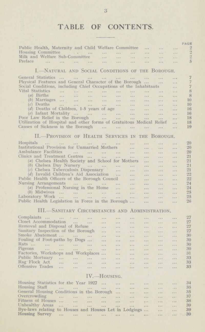 3 TABLE OF CONTENTS. PAGE Public Health, Maternity and Child Welfare Committee 2 Housing Committee 2 Milk and Welfare Sub-Committee 2 Preface 5 I.—Natural and Social Conditions of the Borough. General Statistics 7 Physical Features and General Character of the Borough Social Conditions, including Chief Occupations of the Inhabitants 7 Vital Statistics 8 (a) Births 8 (b) Marriages 10 (c) Deaths 10 (d) Deaths of Children, 1-5 years of age 16 (el Infant Mortality 16 Poor Law Relief in the Borough 18 Utilization of Hospital and other forms of Gratuitous Medical Relief 18 Causes of Sickness in the Borough 19 II.-Provision of Health Services in the Borough. Hospitals 20 Institutional Provision for Unmarried Mothers 20 Ambulance Facilities 20 Clinics and Treatment Centres 21 (a) Chelsea Health Society and School for Mothers 21 (6) Chelsea Day Nursery 21 (c) Chelsea Tuberculosis Dispensary 21 (d) Invalid Children's Aid Association 22 Public Health Officers of the Borough Council 22 Nursing Arrangements 24 (a) Professional Nursing in the Home 24 (b) Midwives 25 Laboratory Work 25 Public Health Legislation in Force in the Borough 26 III.—Sanitary Circumstances and Administration. Complaints 27 Closet Accommodation 27 Removal and Disposal of Refuse 27 Sanitary Inspection of the Borough 27 Smoke Abatement 30 Fouling of Foot-paths by Dogs 30 Rats 30 Pigeons 30 Factories, Workshops and Workplaces 31 Public Mortuary 33 Rag Flock Act 33 Offensive Trades 33 IV.—Housing. Housing Statistics for the Year 1927 34 Housing Staff 35 General Housing Conditions in the Borough 35 Overcrowding 37 Fitness of Houses 38 Unhealthy Areas 39 Bye-laws relating to Houses and Houses Let in Lodgings ... ... ... 39 Housing Survey 39