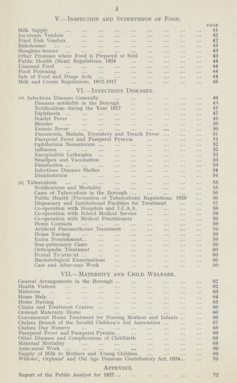 V. —Inspection and Supervision of Food. PAGE Milk Supply 41 Ice-cream Vendors 42 Fried Fish Vendors 42 Bakehouses 43 Slaughter-houses 43 Other Premises where Food is Prepared or Sold 43 Public Health (Meat) Regulations, 1924 44 Unsound Food 44 Food Poisoning 44 Sale of Food and Drugs Acts 44 Milk and Cream Regulations, 1912-1917 45 VI. —Infectious Diseases. (a) Infectious Diseases Generally 46 Diseases notifiable in the Borough 46 Notifications during the Year 1927 47 Diphtheria 47 Scarlet Fever 49 Measles 50 Enteric Fever 50 Pneumonia, Malaria, Dysentery and Trench Fever 51 Puerperal Fever and Puerperal Pyrexia 51 Ophthalmia Neonatorum 52 Influenza 52 Encephalitis Lethargica 52 Smallpox and Vaccination 53 Disinfection 53 Infectious Diseases Shelter 54 Disinfestation 54 (b) Tuberculosis 55 Notifications and Mortality 55 Cases of Tuberculosis in the Borough 56 Public Health (Prevention of Tuberculosis) Regulations, 1925 56 Dispensary and Institutional Facilities for Treatment 57 Co-operation with Hospitals and I.C.A.A. 58 Co-operation with School Medical Service 59 Co-operation with Medical Practitioners 59 Home Contacts 59 Artificial Pneumothorax Treatment 59 Home Nursing 59 Extra Nourishment 59 Non-pulmonary Cases 59 Orthopaedic Treatment 60 Dental Treatment 60 Bacteriological Examinations 60 Care and After-care Work 60 Vll.—Maternity and Child Welfare. General Arrangements in the Borough 62 Health Visitors 62 Midwives 63 Home Help 64 Home Nursing 65 Clinics and Treatment Centres 66 Ormond Maternity Home 66 Convalescent Home Treatment for Nursing Mothers and Infants 66 Chelsea Branch of the Invalid Children's Aid Association 67 Chelsea Day Nursery 68 Puerperal Fever and Puerperal Pyrexia 68 Other Diseases and Complications of Childbirth 68 Maternal Mortality 68 Ante-natal Work 69 Supply of Milk to Mothers and Young Children 69 Widows', Orphans' and Old Age Pensions Contributory Act, 1924 70 Appendix. Report of the Public Analyst for 1927 72