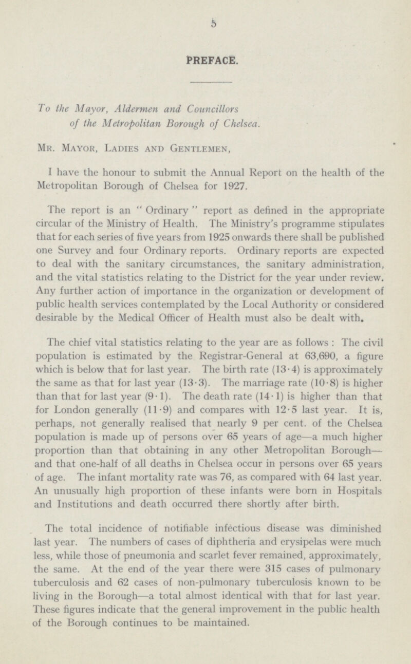 PREFACE. To the Mayor, Aldermen and Councillors of the Metropolitan Borough of Chelsea Mr. Mayor, Ladies and Gentlemen, I have the honour to submit the Annual Report on the health of the Metropolitan Borough of Chelsea for 1927. The report is an  Ordinary  report as defined in the appropriate circular of the Ministry of Health. The Ministry's programme stipulates that for each series of five years from 1925 onwards there shall be published one Survey and four Ordinary reports. Ordinary reports are expected to deal with the sanitary circumstances, the sanitary administration, and the vital statistics relating to the District for the year under review. Any further action of importance in the organization or development of public health services contemplated by the Local Authority or considered desirable by the Medical Officer of Health must also be dealt with. The chief vital statistics relating to the year are as follows : The civil population is estimated by the Registrar-General at 63,690, a figure which is below that for last year. The birth rate (13-4) is approximately the same as that for last year (13.3). The marriage rate (10.8) is higher than that for last year (9.1). The death rate (14.1) is higher than that for London generally (11.9) and compares with 12.5 last year. It is, perhaps, not generally realised that nearly 9 per cent, of the Chelsea population is made up of persons over 65 years of age —a much higher proportion than that obtaining in any other Metropolitan Borough— and that one-half of all deaths in Chelsea occur in persons over 65 years of age. The infant mortality rate was 76, as compared with 64 last year. An unusually high proportion of these infants were born in Hospitals and Institutions and death occurred there shortly after birth. The total incidence of notifiable infectious disease was diminished last year. The numbers of cases of diphtheria and erysipelas were much less, while those of pneumonia and scarlet fever remained, approximately, the same. At the end of the year there were 315 cases of pulmonary tuberculosis and 62 cases of non-pulmonary tuberculosis known to be living in the Borough —a total almost identical with that for last year. These figures indicate that the general improvement in the public health of the Borough continues to be maintained.