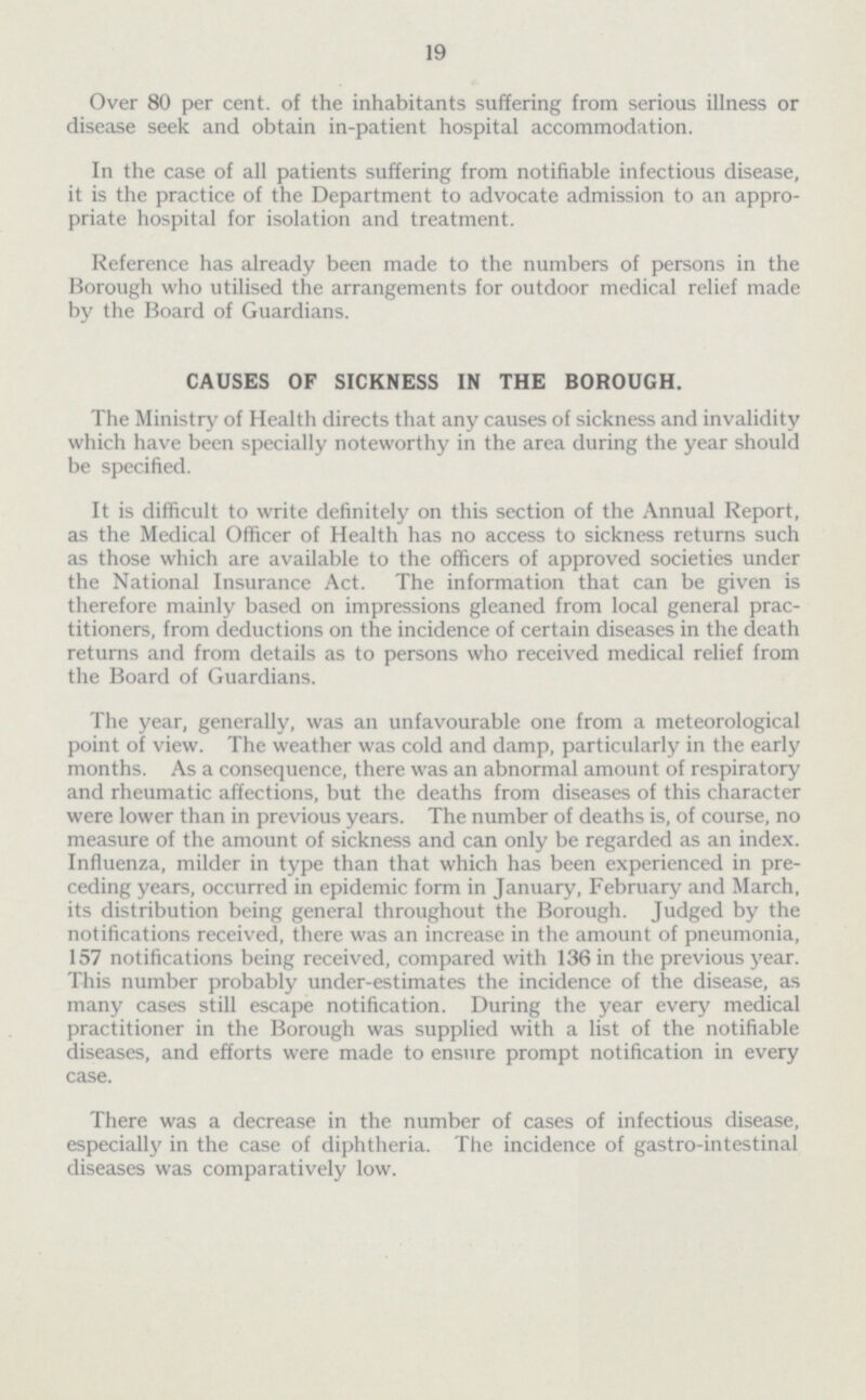 19 Over 80 per cent, of the inhabitants suffering from serious illness or disease seek and obtain in-patient hospital accommodation. In the case of all patients suffering from notifiable infectious disease, it is the practice of the Department to advocate admission to an appro priate hospital for isolation and treatment. Reference has already been made to the numbers of persons in the Borough who utilised the arrangements for outdoor medical relief made by the Board of Guardians. CAUSES OF SICKNESS IN THE BOROUGH. The Ministry of Health directs that any causes of sickness and invalidity which have been specially noteworthy in the area during the year should be specified. It is difficult to write definitely on this section of the Annual Report, as the Medical Officer of Health has no access to sickness returns such as those which are available to the officers of approved societies under the National Insurance Act. The information that can be given is therefore mainly based on impressions gleaned from local general prac titioners, from deductions on the incidence of certain diseases in the death returns and from details as to persons who received medical relief from the Board of Guardians. The year, generally, was an unfavourable one from a meteorological point of view. The weather was cold and damp, particularly in the early months. As a consequence, there was an abnormal amount of respiratory and rheumatic affections, but the deaths from diseases of this character were lower than in previous years. The number of deaths is, of course, no measure of the amount of sickness and can only be regarded as an index. Influenza, milder in type than that which has been experienced in pre ceding years, occurred in epidemic form in January, February and March, its distribution being general throughout the Borough. Judged by the notifications received, there was an increase in the amount of pneumonia, 157 notifications being received, compared with 136 in the previous year. This number probably under-estimates the incidence of the disease, as many cases still escape notification. During the year every medical practitioner in the Borough was supplied with a list of the notifiable diseases, and efforts were made to ensure prompt notification in every case. There was a decrease in the number of cases of infectious disease, especially in the case of diphtheria. The incidence of gastro-intestinal diseases was comparatively low.