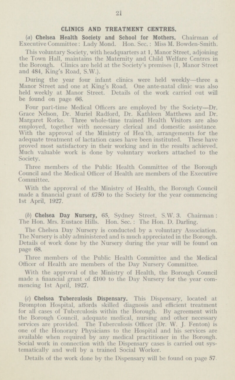 21 CLINICS AND TREATMENT CENTRES. (a) Chelsea Health Society and School for Mothers. Chairman of Executive Committee: Lady Mond. Hon. Sec.: Miss M. Bowden-Smith. This voluntary Society, with headquarters at 1, Manor Street, adjoining the Town Hall, maintains the Maternity and Child Welfare Centres in the Borough. Clinics are held at the Society's premises (1, Manor Street and 484, King's Road, S.W.). During the year four infant clinics were held weekly—three a Manor Street and one at King's Road. One ante-natal clinic was also held weekly at Manor Street. Details of the work carried out will be found on page 66. Four part-time Medical Officers are employed by the Society—Dr. Grace Nelson, Dr. Muriel Radford, Dr. Kathleen Matthews and Dr. Margaret Rorke. Three whole-time trained Health Visitors are also employed, together with necessary clerical and domestic assistance. With the approval of the Ministry of Hea'th, arrangements for the adequate treatment of lactation cases have been instituted. These have proved most satisfactory in their working and in the results achieved. Much valuable work is done by voluntary workers attached to the Society. Three members of the Public Health Committee of the Borough Council and the Medical Officer of Health are members of the Executive Committee. With the approval of the Ministry of Health, the Borough Council made a financial grant of £750 to the Society for the year commencing Ist April, 1927. (b) Chelsea Day Nursery, 65, Sydney Street, S.W. 3. Chairman : The Hon. Mrs. Eustace Hills. Hon. Sec.: The Hon. D. Darling. The Chelsea Day Nursery is conducted by a voluntary Association. The Nursery is ably administered and is much appreciated in the Borough. Details of work done by the Nursery during the year will be found on page 68. Three members of the Public Health Committee and the Medical Officer of Health are members of the Day Nursery Committee. With the approval of the Ministry of Health, the Borough Council made a financial grant of £100 to the Day Nursery for the year com mencing Ist April, 1927. (c) Chelsea Tuberculosis Dispensary. This Dispensary, located at Brompton Hospital, affords skilled diagnosis and efficient treatment for all cases of Tuberculosis within the Borough. By agreement with the Borough Council, adequate medical, nursing and other necessary services are provided. The Tuberculosis Officer (Dr. W. J. Fenton) is one of the Honorary Physicians to the Hospital and his services are available when required by any medical practitioner in the Borough. Social work in connection with the Dispensary cases is carried out sys tematically and well by a trained Social Worker. Details of the work done by the Dispensary will be found on page 57