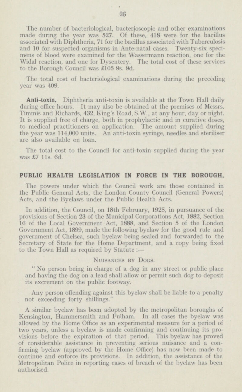 26 The number of bacteriological, bacterioscopic and other examinations made during the year was 527. Of these, 418 were for the bacillus associated with Diphtheria, 71 for the bacillus associated with Tuberculosis and 10 for suspected organisms in Ante-natal cases. Twenty-six speci mens of blood were examined for the Wassermann reaction, one for the Widal reaction, and one for Dysentery. The total cost of these services to the Borough Council was £105 9s. 9d. The total cost of bacteriological examinations during the preceding year was 409. Anti-toxin. Diphtheria anti-toxin is available at the Town Hall daily during office hours. It may also be obtained at the premises of Messrs. Timmis and Richards, 432, King's Road, S.W., at any hour, day or night. It is supplied free of charge, both in prophylactic and in curative doses, to medical practitioners on application. The amount supplied during the year was 114,000 units. An anti-toxin syringe, needles and steriliser are also available on loan. The total cost to the Council for anti-toxin supplied during the year was £7 11s. 6d. PUBLIC HEALTH LEGISLATION IN FORCE IN THE BOROUGH. The powers under which the Council work are those contained in the Public General Acts, the London County Council (General Powers) Acts, and the Byelaws under the Public Health Acts. In addition, the Council, on 18th February, 1925, in pursuance of the provisions of Section 23 of the Municipal Corporations Act, 1882, Section 16 of the Local Government Act, 1888, and Section 5 of the London Government Act, 1899, made the following byelaw for the good rule and government of Chelsea, such byelaw being sealed and forwarded to the Secretary of State for the Home Department, and a copy being fixed to the Town Hall as required by Statute :— Nuisances by Dogs.  No person being in charge of a dog in any street or public place and having the dog on a lead shall allow or permit such dog to deposit its excrement on the public footway. Any person offending against this byelaw shall be liable to a penalty not exceeding forty shillings. A similar byelaw has been adopted by the metropolitan boroughs of Kensington, Hammersmith and Fulham. In all cases the byelaw was allowed by the Home Office as an experimental measure for a period of two years, unless a byelaw is made confirming and continuing its pro visions before the expiration of that period. This byelaw has proved of considerable assistance in preventing serious nuisance and a con firming byelaw (approved by the Home Office) has now been made to continue and enforce its provisions. In addition, the assistance of the Metropolitan Police in reporting cases of breach of the byelaw has been authorised.
